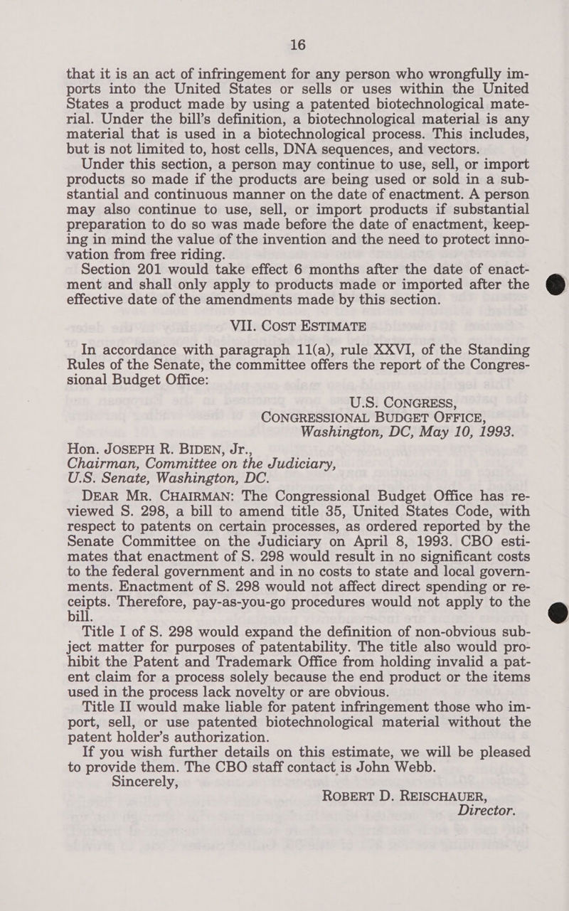 that it is an act of infringement for any person who wrongfully im- ports into the United States or sells or uses within the United States a product made by using a patented biotechnological mate- rial. Under the bill’s definition, a biotechnological material is any material that is used in a biotechnological process. This includes, but is not limited to, host cells, DNA sequences, and vectors. Under this section, a person may continue to use, sell, or import products so made if the products are being used or sold in a sub- stantial and continuous manner on the date of enactment. A person may also continue to use, sell, or import products if substantial preparation to do so was made before the date of enactment, keep- ing in mind the value of the invention and the need to protect inno- vation from free riding. Section 201 would take effect 6 months after the date of enact- ment and shall only apply to products made or imported after the effective date of the amendments made by this section. VII. Cost ESTIMATE In accordance with paragraph 11(a), rule XXVI, of the Standing Rules of the Senate, the committee offers the report of the Congres- sional Budget Office: U.S. CONGRESS, CONGRESSIONAL BUDGET OFFICE, Washington, DC, May 10, 1993. Hon. JOSEPH R. BIDEN, Jr., Chairman, Committee on the Judiciary, U.S. Senate, Washington, DC. DEAR MR. CHAIRMAN: The Congressional Budget Office has re- viewed S. 298, a bill to amend title 35, United States Code, with respect to patents on certain processes, as ordered reported by the Senate Committee on the Judiciary on April 8, 1993. CBO esti- mates that enactment of S. 298 would result in no significant costs to the federal government and in no costs to state and local govern- ments. Enactment of S. 298 would not affect direct spending or re- eas Therefore, pay-as-you-go procedures would not apply to the ill. Title I of S. 298 would expand the definition of non-obvious sub- ject matter for purposes of patentability. The title also would pro- hibit the Patent and Trademark Office from holding invalid a pat- ent claim for a process solely because the end product or the items used in the process lack novelty or are obvious. Title II would make liable for patent infringement those who im- port, sell, or use patented biotechnological material without the patent holder’s authorization. If you wish further details on this estimate, we will be pleased to provide them. The CBO staff contact is John Webb. Sincerely, ROBERT D. REISCHAUER, Director.  