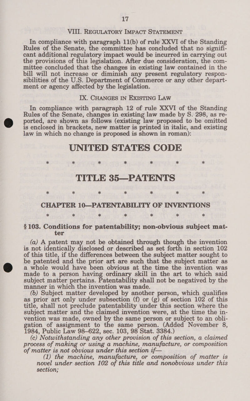 VIII. REGULATORY IMPACT STATEMENT In compliance with paragraph 11(b) of rule XXVI of the Standing Rules of the Senate, the committee has concluded that no signifi- cant additional regulatory impact would be incurred in carrying out the provisions of this legislation. After due consideration, the com- mittee concluded that the changes in existing law contained in the bill will not increase or diminish any present regulatory respon- sibilities of the U.S. Department of Commerce or any other depart- ment or agency affected by the legislation. IX. CHANGES IN EXISTING LAW In compliance with paragraph 12 of rule XXVI of the Standing Rules of the Senate, changes in existing law made by S. 298, as re- ported, are shown as follows (existing law proposed to be omitted is enclosed in brackets, new matter is printed in italic, and existing law in which no change i is proposed is shown in roman): UNITED STATES CODE * * * * * * * TITLE 35—PATENTS CHAPTER 10—PATENTABILITY OF INVENTIONS § 103. Conditions for patentability; non-obvious subject mat- ter (a) A patent may not be obtained through though the invention is not identically disclosed or described as set forth in section 102 of this title, if the differences between the subject matter sought to be patented and the prior art are such that the subject matter as a whole would have been obvious at the time the invention was made to a person having ordinary skill in the art to which said subject matter pertains. Patentability shall not be negatived by the manner in which the invention was made. (b) Subject matter developed by another person, which qualifies as prior art only under subsection (f) or (g) of section 102 of this title, shall not preclude patentability under this section where the subject matter and the claimed invention were, at the time the in- vention was made, owned by the same person or subject to an obli- gation of assignment to the same person. (Added November 8, 1984, Public Law 98-622, sec. 103, 98 Stat. 3384.) (c) Notwithstanding any other provision of this section, a claimed process of making or using a machine, manufacture, or composition of matter is not obvious under this section if— (1) the machine, manufacture, or composition of matter is novel under section 102 of this title and nonobvious under this section;