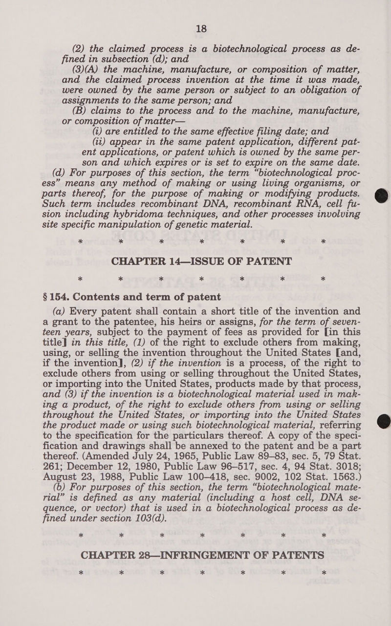 (2) the claimed process is a biotechnological process as de- fined in subsection (d); and (3)(A) the machine, manufacture, or composition of matter, and the claimed process invention at the time it was made, were owned by the same person or subject to an obligation of assignments to the same person; and (B) claims to the process and to the machine, manufacture, or composition of matter— (i) are entitled to the same effective filing date; and (tt) appear in the same patent application, different pat- ent applications, or patent which is owned by the same per- son and which expires or is set to expire on the same date. (d) For purposes of this section, the term “biotechnological proc- ess” means any method of making or using living organisms, or parts thereof, for the purpose of making or modifying products. Such term includes recombinant DNA, recombinant RNA, cell fu- sion including hybridoma techniques, and other processes involving site specific manipulation of genetic material. * * * * * * * CHAPTER 14—ISSUE OF PATENT * * * * * * * § 154. Contents and term of patent (a) Every patent shall contain a short title of the invention and a grant to the patentee, his heirs or assigns, for the term of seven- teen years, subject to the payment of fees as provided for [in this title] in this title, (1) of the right to exclude others from making, using, or selling the invention throughout the United States [and, if the invention], (2) if the invention is a process, of the right to exclude others from using or selling throughout the United States, or importing into the United States, products made by that process, and (3) if the invention is a biotechnological material used in mak- ing a product, of the right to exclude others from using or selling throughout the United States, or importing into the United States the product made or using such biotechnological material, referring to the specification for the particulars thereof. A copy of the speci- fication and drawings shall be annexed to the patent and be a part thereof. (Amended July 24, 1965, Public Law 89-83, sec. 5, 79 Stat. 261; December 12, 1980, Public Law 96-517, sec. 4, 94 Stat. 3018; August 23, 1988, Public Law 100-418, sec. 9002, 102 Stat. 1563.) (6) For purposes of this section, the term “biotechnological mate- rial” is defined as any material (including a host cell, DNA se- quence, or vector) that is used in a biotechnological process as de- fined under section 103(d). x * * * * * * CHAPTER 28—INFRINGEMENT OF PATENTS * * * * * * *  