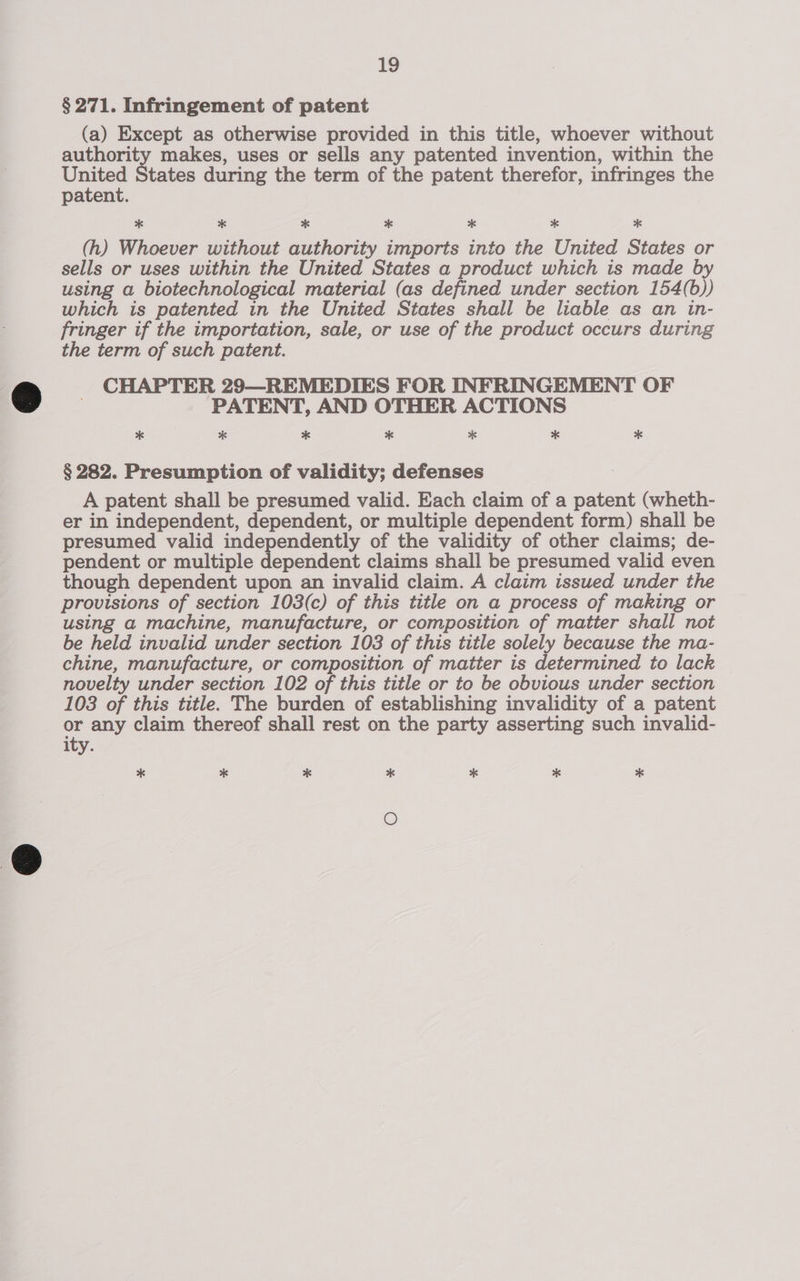 § 271. Infringement of patent (a) Except as otherwise provided in this title, whoever without authority makes, uses or sells any patented invention, within the United States during the term of the patent therefor, infringes the patent. * * * * * * * (h) Whoever without authority imports into the United States or sells or uses within the United States a product which is made by using a biotechnological material (as defined under section 154(b)) which is patented in the United States shall be liable as an in- fringer if the importation, sale, or use of the product occurs during the term of such patent. CHAPTER 29—REMEDIES FOR INFRINGEMENT OF PATENT, AND OTHER ACTIONS * * * * * * * § 282. Presumption of validity; defenses A patent shall be presumed valid. Each claim of a patent (wheth- er in independent, dependent, or multiple dependent form) shall be presumed valid independently of the validity of other claims; de- pendent or multiple dependent claims shall be presumed valid even though dependent upon an invalid claim. A claim issued under the provisions of section 103(c) of this title on a process of making or using a machine, manufacture, or composition of matter shall not be held invalid under section 103 of this title solely because the ma- chine, manufacture, or composition of matter is determined to lack novelty under section 102 of this title or to be obvious under section 103 of this title. The burden of establishing invalidity of a patent or any claim thereof shall rest on the party asserting such invalid- ity. * * * * * * * O