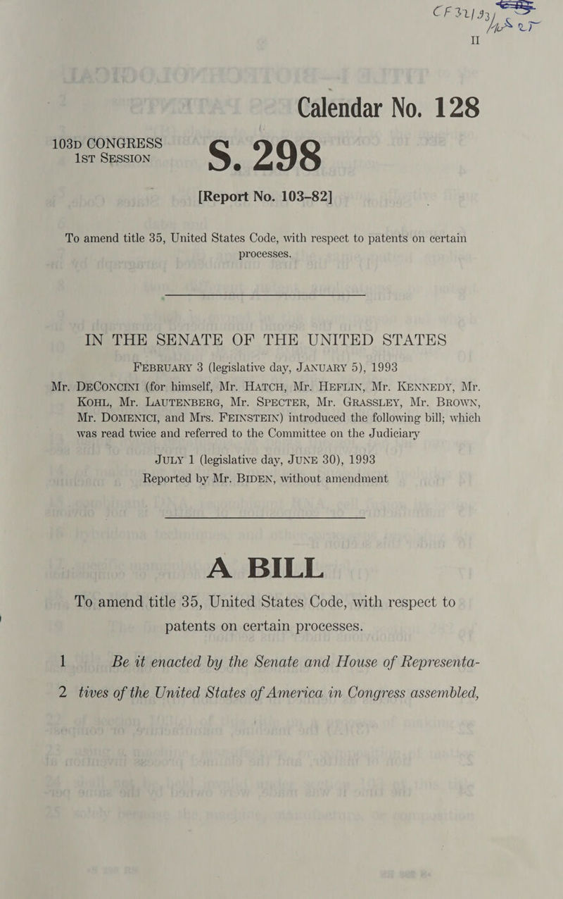 Ge $2] 93 os YS Uy I I Calendar No. 128 103p CONGRESS 1st SESSION S 2 O98 r [Report No. 103-82] To amend title 35, United States Code, with respect to patents on certain processes. IN THE SENATE OF THE UNITED STATES FEBRUARY 3 (legislative day, JANUARY 5), 1993 Mr. DECONCINI (for himself, Mr. HATcH, Mr. HEFLIN, Mr. KENNEDY, Mr. KouHL, Mr. LAUTENBERG, Mr. SPECTER, Mr. GRASSLEY, Mr. BRown, Mr. DOMENICI, and Mrs. FEINSTEIN) introduced the following bill; which was read twice and referred to the Committee on the Judiciary JULY 1 (legislative day, JUNE 30), 1993 Reported by Mr. BIDEN, without amendment A BILL To amend title 35, United States Code, with respect to patents on certain processes. 1 Be it enacted by the Senate and House of Representa- 2 twes of the United States of America in Congress assembled,