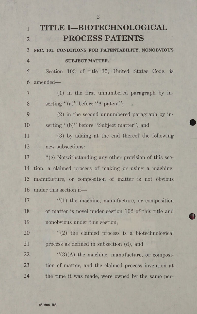 1 TITLE I—BIOTECHNOLOGICAL 2 PROCESS PATENTS 3 SEC. 101. CONDITIONS FOR PATENTABILITY; NONOBVIOUS 4 SUBJECT MATTER. 5) Section 103 of title 35, United States Code, is 6 amended— 7 (1) in the first unnumbered paragraph by in- 8 serting “‘(a)”’ before “A patent’; ) (2) in the second unnumbered paragraph by in- 10 serting ‘“‘(b)” before “Subject matter’; and 11 (3) by adding at the end thereof the following 12 new subsections: 13 ‘“(e) Notwithstanding any other provision of this sec- 14 tion, a claimed process of making or using a machine, 15 manufacture, or composition of matter is not obvious 16 under this section if— 17 “(1) the machine, manufacture, or composition 18 of matter is novel under section 102 of this title and 19 nonobvious under this section; © 20 (2) the claimed process is a biotechnological fs process as defined in subsection (d); and 22 ‘(3)(A) the machine, manufacture, or composi- 23 tion of matter, and the claimed process invention at 24 the time it was made, were owned by the same per-