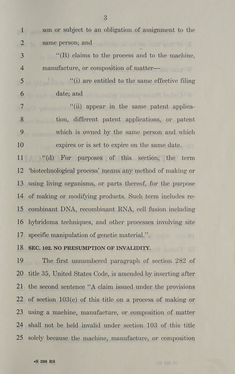XO. 200: S~) €O\ atin £ © SND <b SO Bf EDO Bd Bd EHO ¢- C= f= = jf f= Fe S| Cn 9S UG) Bho es ££ BO FOO HF) “O\ Gn. GER 46) “NO ve “© 3 son or subject to an obligation of assignment to the same person; and ‘“(B) claims to the process and to the machine, manufacture, or composition of matter— (i) are entitled to the same effective filing date; and “(ii) appear in the same patent applica- tion, different patent applications, or patent which is owned by the same person and which expires or is set to expire on the same date. “(d) For purposes of this section, the term ‘biotechnological process’ means any method of making or using living organisms, or parts thereof, for the purpose of making or modifying products. Such term includes re- combinant DNA, recombinant RNA, cell fusion including hybridoma techniques, and other processes involving: site specific manipulation of genetic material.”’. SEC. 102. NO PRESUMPTION OF INVALIDITY. The first unnumbered paragraph of section 282 of title 35, United States Code, is amended by inserting after the second sentence “‘A claim issued under the provisions of section 103(c) of this title on a process of making or using a machine, manufacture, or composition of matter shall not be held invalid under section 103 of this title solely because the machine, manufacture, or composition