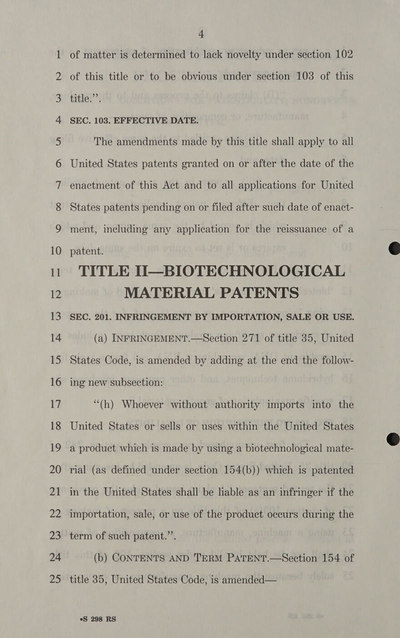 Co won n a fbf WO NO = Oo NO NY NO NO NO YF FF YF KF HF FPF OPP OO SEFllUhU Sl Ci ae ASSN OO SS Om HEE CG LN = SO + of matter is determined to lack novelty under section 102 of this title or to be obvious under section 103 of this title.’’. SEC. 103. EFFECTIVE DATE. The amendments made by this title shall apply to all United States patents granted on or after the date of the enactment of this Act and to all applications for United States patents pending on or filed after such date of enact- ment, including any application for the reissuance of a patent. TITLE II—BIOTECHNOLOGICAL MATERIAL PATENTS SEC. 201. INFRINGEMENT BY IMPORTATION, SALE OR USE. (a) INFRINGEMENT.—Section 271 of title 35, United States Code, is amended by adding at the end the follow- ing new subsection: “(h) Whoever without authority imports into the United States or sells or uses within the United States a product which is made by using a biotechnological mate- rial (as defined under section 154(b)) which is patented in the United States shall be hable as an infringer if the importation, sale, or use of the product occurs during the term of such patent.’’. (b) CONTENTS AND TERM PATENT.—Section 154 of title 35, United States Code, is amended— eS 298 RS