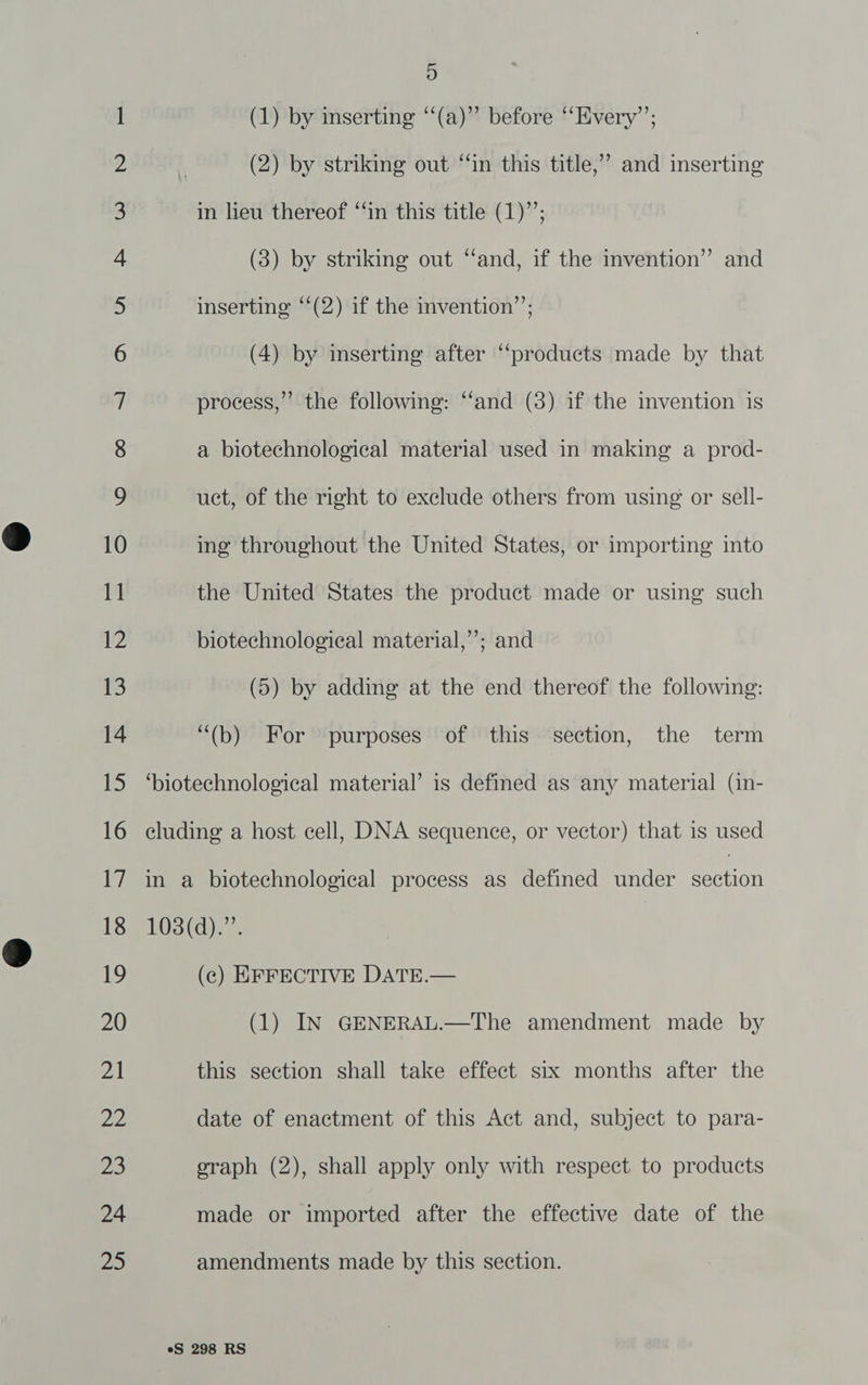 Co Oa NHN Dn a fF WO HO = a a a | Oo Co SS OO a ff wo =] S 20 21 22, je 24 Zo 9) (1) by inserting “(a)” before “Every”; ” and inserting (2) by striking out “‘in this title, in lieu thereof ‘‘in this title (1)’’; (3) by striking out “and, if the invention” and inserting “‘(2) if the invention’’; (4) by inserting after “products made by that process,” the following: ‘‘and (3) if the invention is a biotechnological material used in making a prod- uct, of the right to exclude others from using or sell- ing throughout the United States, or importing into the United States the product made or using such biotechnological material,”; and (5) by adding at the end thereof the following: “(b) For purposes of this section, the term ‘biotechnological material’ is defined as any material (in- eluding a host cell, DNA sequence, or vector) that is used in a biotechnological process as defined under “een 108(d).”’. (ec) EFFECTIVE DATE.— (1) IN GENERAL.—The amendment made by this section shall take effect six months after the date of enactment of this Act and, subject to para- oraph (2), shall apply only with respect to products made or imported after the effective date of the amendments made by this section.