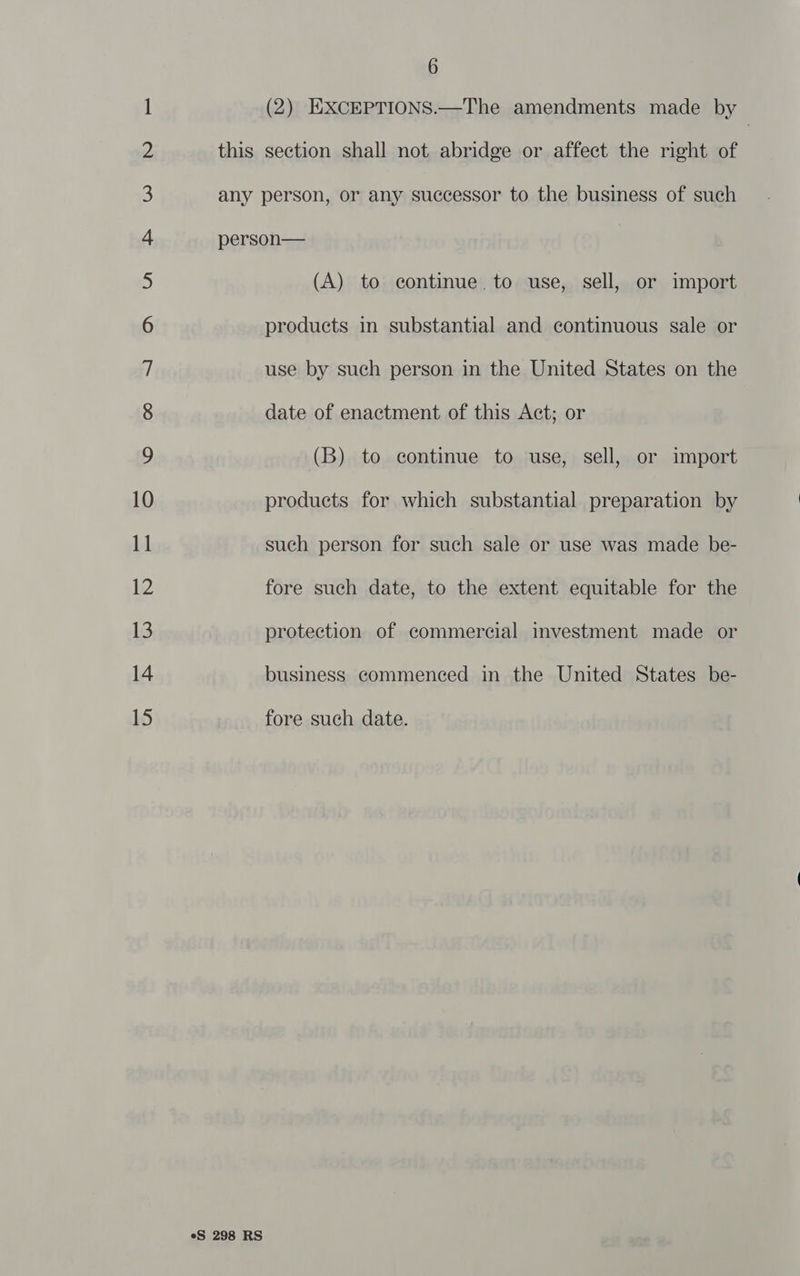 this (2) EXCEPTIONS.—The amendments made by section shall not abridge or affect the right of eS 298 RS (A) to continue. to use, sell, or import products in substantial and continuous sale or use by such person in the United States on the date of enactment of this Act; or (B) to continue to use, sell, or import products for which substantial preparation by such person for such sale or use was made be- fore such date, to the extent equitable for the protection of commercial investment made or business commenced in the United States be- fore such date.