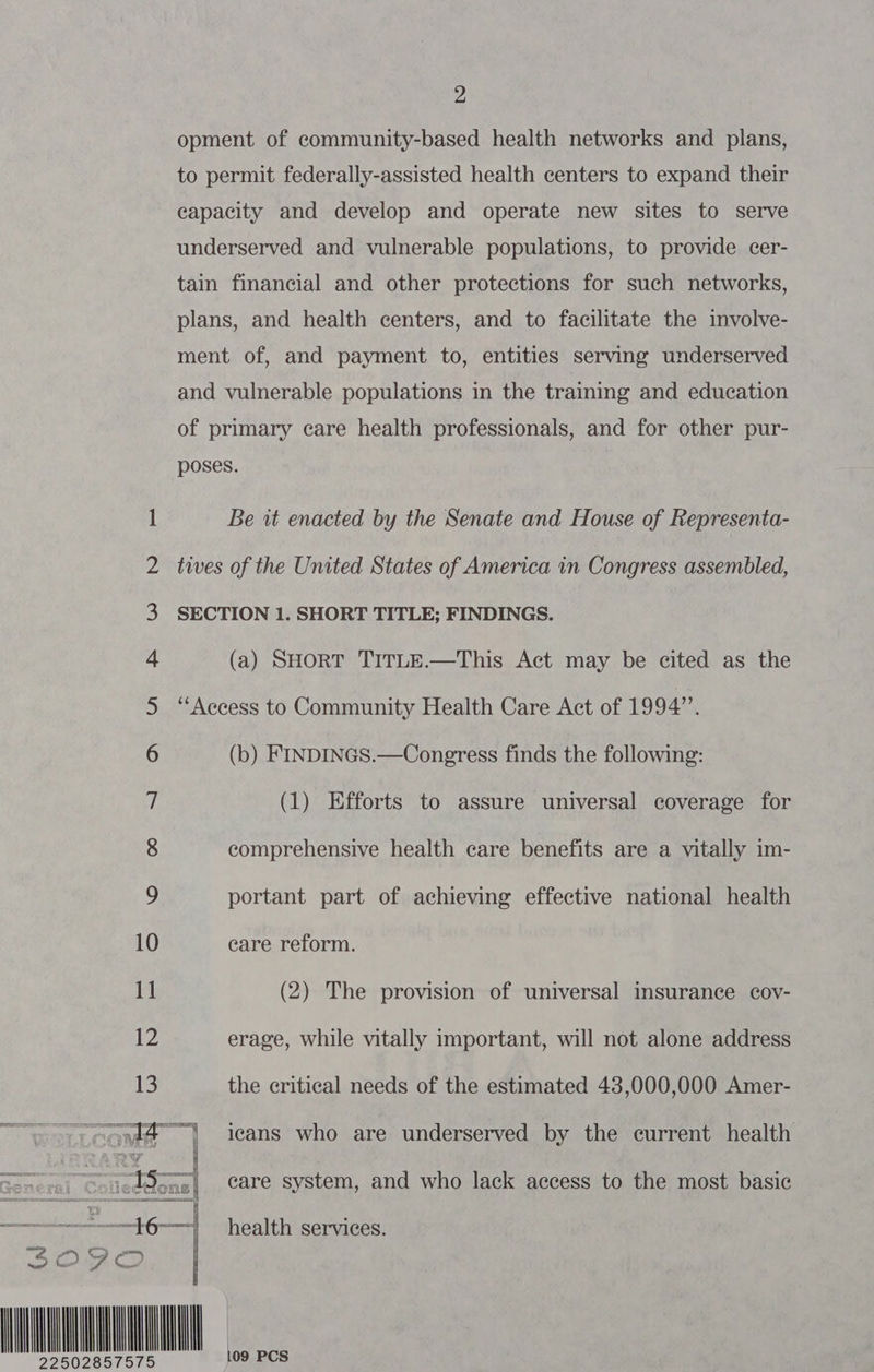 \Oig 00 SIO ON Oise GO Nes —_— — Ny —- © 13 2 opment of community-based health networks and plans, to permit federally-assisted health centers to expand their capacity and develop and operate new sites to serve underserved and vulnerable populations, to provide cer- tain financial and other protections for such networks, plans, and health centers, and to facilitate the involve- ment of, and payment to, entities serving underserved and vulnerable populations in the training and education of primary care health professionals, and for other pur- poses. Be it enacted by the Senate and House of Representa- tives of the United States of America in Congress assembled, SECTION 1. SHORT TITLE; FINDINGS. (a) SHORT TITLE.—This Act may be cited as the ‘Access to Community Health Care Act of 1994”, (b) FINDINGS.—Congress finds the following: (1) Efforts to assure universal coverage for comprehensive health care benefits are a vitally im- portant part of achieving effective national health care reform. (2) The provision of universal insurance cov- erage, while vitally important, will not alone address the critical needs of the estimated 438,000,000 Amer- care system, and who lack access to the most basic