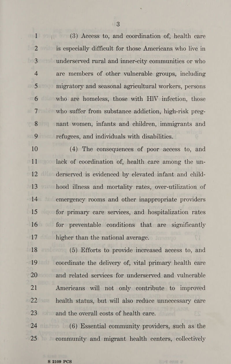 So Oo NHN DWH A fF WO NO — hoe bot to WY NOD Re SS Re ees ee ew ee ms Ele Ee ee Miao Dee hy k=) EG NO co SS HN an Db &- D- LS CO 3 (3) Aecess to, and coordination of, health care is especially difficult for those Americans who live in underserved rural and inner-city communities or who are members of other vulnerable groups, including migratory and seasonal agricultural workers, persons who are homeless, those with HIV infection, those who suffer from substance addiction, high-risk preg- nant women, infants and children, immigrants and refugees, and individuals with disabilities. (4) The consequences of poor access to, and lack of coordination of, health care among the un- derserved is evidenced by elevated infant and child- hood illness and mortality rates, over-utilization of emergency rooms and other inappropriate providers for primary care services, and hospitalization rates for preventable conditions that are significantly higher than the national average. (5) Efforts to provide increased access to, and coordinate the delivery of, vital primary health care and related services for underserved and vulnerable Americans will not only contribute to improved health status, but will also reduce unnecessary care and the overall costs of health care. (6) Essential community providers, such as the community and migrant health centers, collectively
