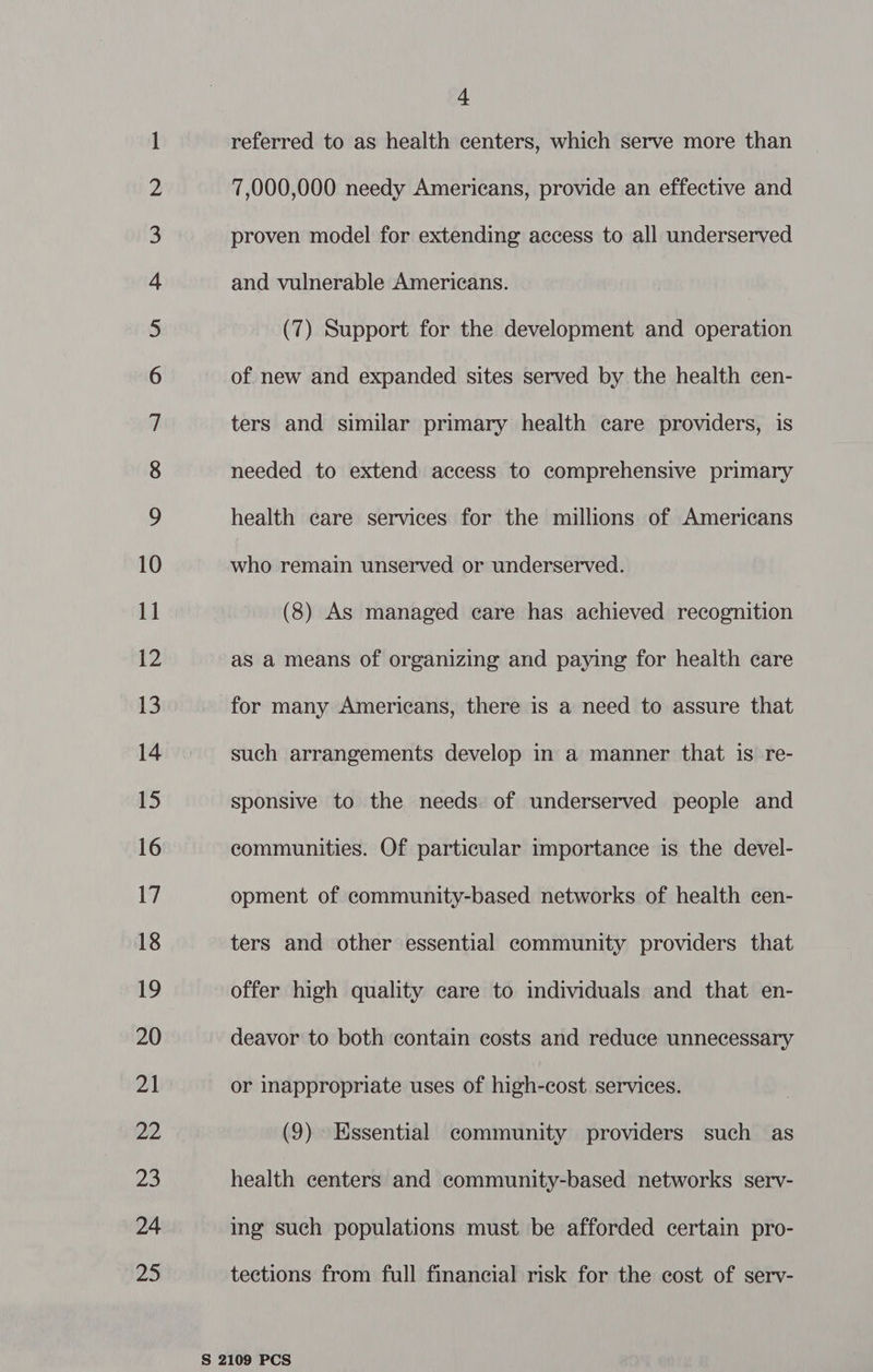 Co wontn a Ff WO YN &amp;— wo who NO NY NO NO YF YF FF FEF FF FF OU S|lllUhL EE hlUv Eh eet Se mS JS OY — an <> co I © a © 5 go Vm CO amas <> a <a) zi referred to as health centers, which serve more than 7,000,000 needy Americans, provide an effective and proven model for extending access to all underserved and vulnerable Americans. (7) Support for the development and operation of new and expanded sites served by the health cen- ters and similar primary health care providers, is needed to extend access to comprehensive primary health care services for the millions of Americans who remain unserved or underserved. (8) As managed care has achieved recognition as a means of organizing and paying for health care for many Americans, there is a need to assure that such arrangements develop in a manner that is re- sponsive to the needs of underserved people and communities. Of particular importance is the devel- opment of community-based networks of health cen- ters and other essential community providers that offer high quality care to individuals and that en- deavor to both contain costs and reduce unnecessary or inappropriate uses of high-cost services. (9) Essential community providers such as health centers and community-based networks serv- ing such populations must be afforded certain pro- tections from full financial risk for the cost of serv-