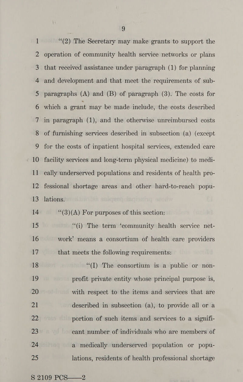 — So 11 Zo 9 (2) The Secretary may make grants to support the operation of community health service networks or plans of furnishing services described in subsection (a) (except for the costs of inpatient hospital services, extended care facility services and long-term physical medicine) to medi- cally underserved populations and residents of health pro- fessional shortage areas and other hard-to-reach popu- lations. ‘(3)(A) For purposes of this section: “(i) The term ‘community health service net- work’ means a consortium of health care providers that meets the following requirements: “(I) The consortium is a public or non- profit private entity whose principal purpose is, with respect to the items and services that are described in subsection (a), to provide all or a portion of such items and services to a signifi- eant number of individuals who are members of a medically underserved population or popu- lations, residents of health professional shortage