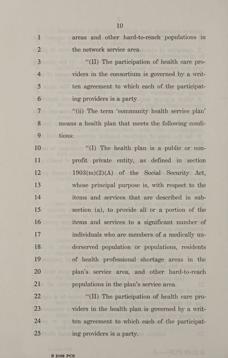areas and other hard-to-reach populations in the network service area. “(II) The participation of health care pro- viders in the consortium is governed by a writ- ten agreement to which each of the participat- ing providers is a party. “(i) The term ‘community health service plan’ “(I) The health plan is a public or non- profit private entity, as defined im _ section 1903(m)(2)(A) of the Social Security Act, whose principal purpose is, with respect to the items and services that are described in sub- section (a), to provide all or a portion of the items and services to a significant number of individuals who are members of a medically un- derserved population or populations, residents of health professional shortage areas in the plan’s service area, and other hard-to-reach populations in the plan’s service area. “(II) The participation of health care pro- viders in the health plan is governed by a writ- ten agreement to which each of the participat- ing providers is a party.