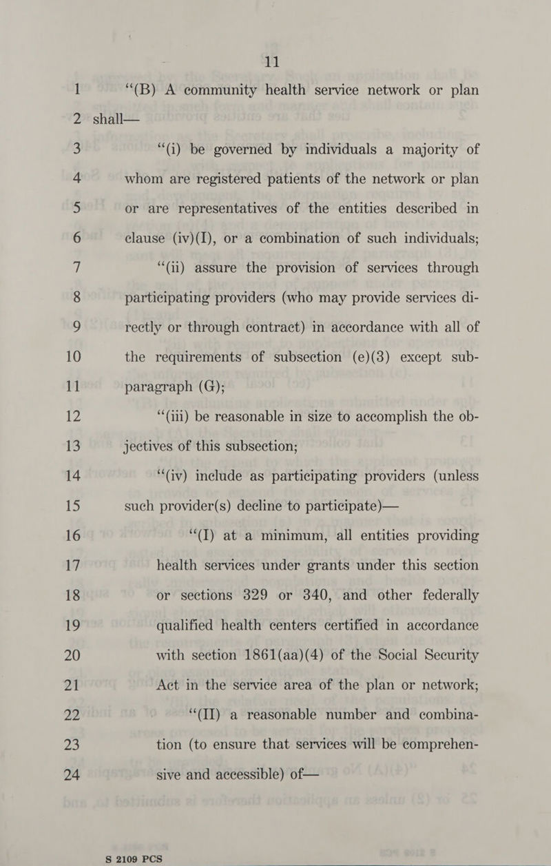“(B) A community health service network or plan “(i) be governed by individuals a majority of whom are registered patients of the network or plan or are representatives of the entities described in clause (iv)(I), or a combination of such individuals; “(ai) assure the provision of services through participating providers (who may provide services di- rectly or through contract) m accordance with all of the requirements of subsection (e)(3) except sub- paragraph (G); ‘‘(i11) be reasonable in size to accomplish the ob- jectives of this subsection; (av) include as participating providers (unless such provider(s) decline to participate)— ‘“(I) at a minimum, all entities providing health services under grants under this section or sections 329 or 340, and other federally qualified health centers certified in accordance with section 1861(aa)(4) of the Social Security Act in the service area of the plan or network; ‘““(II) a reasonable number and combina- tion (to ensure that services will be comprehen- sive and accessible) of— 
