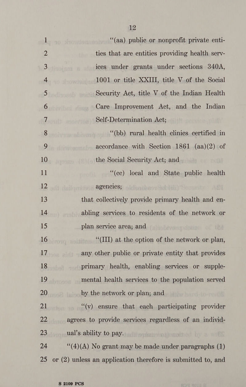 1 “‘(aa) public or nonprofit private enti- 2 ties that are entities providing health serv- 3 ices under grants under sections 340A, 4 1001 or title XXIII, title V of the Social 5) Security Act, title V of the Indian Health 6 Care Improvement Act, and the Indian 7 Self-Determination Act; 8 “‘(bb) rural health clinics certified in 9 accordance with Section 1861 (aa)(2) of 10 the Social Security Act; and 11 ““(ee) local and State public health 12 agencies; 13 that collectively provide primary health and en- 14 abling services to residents of the network or 15 plan service area; and 16 (III) at the option of the network or plan, 17 any other public or private entity that provides 18 primary health, enabling services or supple- 19 mental health services to the population served 20 by the network or plan; and 21 “(v) ensure that each participating provider a4 agrees to provide services regardless of an individ- 23 ual’s ability to pay. 24 ‘'(4)(A) No grant may be made under paragraphs (1) 25 or (2) unless an application therefore is submitted to, and