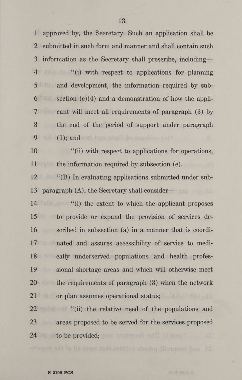 2 4 5 6 7 8 9 10 (i) with respect to applications for planning and development, the information required by sub- section (c)(4) and a demonstration of how the appli- cant will meet all requirements of paragraph (3) by the end of the period of support under paragraph (1); and “(ii) with respect to applications for operations, the information required by subsection (e). “(B) In evaluating applications submitted under sub- “G) the extent to which the applicant proposes to provide or expand the provision of services de- scribed in subsection (a) in a manner that is coordi- nated and assures accessibility of service to medi- cally underserved populations and health _profes- sional shortage areas and which will otherwise meet the requirements of paragraph (3) when the network or plan assumes operational status; (ii) the relative need of the populations and areas proposed to be served for the services proposed to be provided;