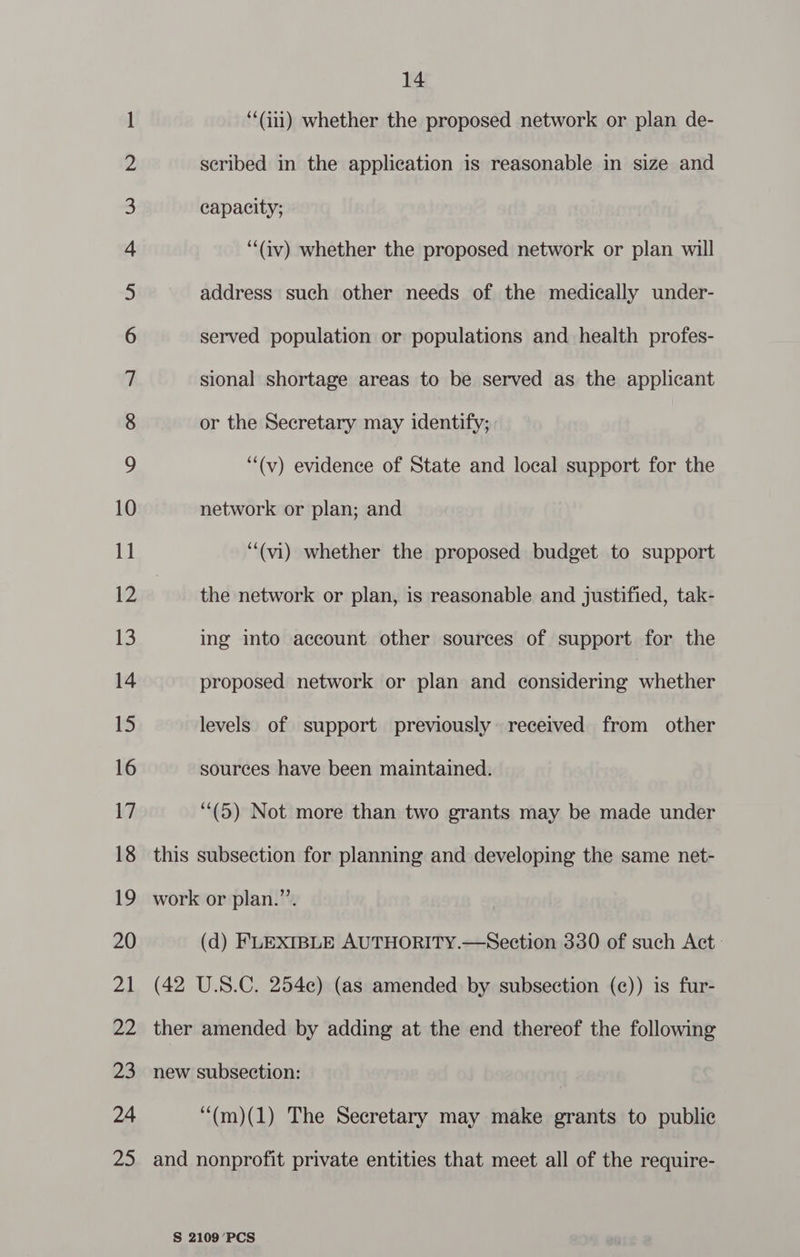 NO no NO NO NHN WN FF FF KF KF OF OSPF oO SUL Sl Ce eo ID Ce Ee) UNO) OO ss) ON Oh OS SO OS 14 ‘‘(i11) whether the proposed network or plan de- scribed in the application is reasonable in size and or the Secretary may identify; “(v) evidence of State and local support for the network or plan; and “‘(vi) whether the proposed budget to support the network or plan, is reasonable and justified, tak- ing into account other sources of support for the proposed network or plan and considering he levels of support previously received from other sources have been maintained. (5) Not more than two grants may be made under this subsection for planning and developing the same net- work or plan.”’. (d) FLEXIBLE AUTHORITY.—Section 330 of such Act (42 U.S.C. 254¢) (as amended by subsection (¢)) is fur- ther amended by adding at the end thereof the following new subsection: ‘“(m)(1) The Secretary may make grants to public and nonprofit private entities that meet all of the require-