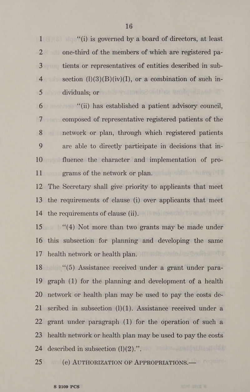 OE Ne a Se ee — ie SC SS ee ees > eo en © fee “SR °° ea > ee Wa a 16 ‘“(i) is governed by a board of directors, at least one-third of the members of which are registered pa- network or plan, through which registered patients are able to directly participate in decisions that in- fluence the character and implementation of pro- erams of the network or plan. The Secretary shall give priority to applicants that meet the requirements of clause (i) over applicants that meet the requirements of clause (ii). (4) Not more than two grants may be made under this subsection for planning and developing the same health network or health plan. (5) Assistance received under a grant under para- graph (1) for the planning and development of a health network or health plan may be used to pay the costs de- seribed in subsection (1)(1). Assistance received under a erant under paragraph (1) for the operation of such a health network or health plan may be used to pay the costs | described in subsection (1)(2).’’. (e) AUTHORIZATION OF APPROPRIATIONS.—