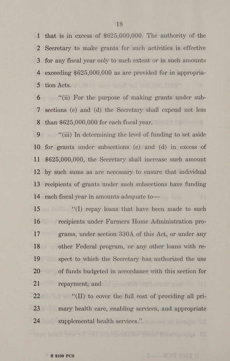 NO NO NO NO NO FF KF KF KF US hUw eS! lhlUw Pel Sell > ©) NW —= @D WO CO DT) Hn a BF WHO NO —= OO 18 that is in excess of $625,000,000. The authority of the Secretary to make grants for such activities is effective than $625,000,000 for each fiscal year. “‘Gii) In determining the level of funding to set aside for grants under subsections (ce) and (d) in excess of $625,000,000, the Secretary shall increase such amount by such sums as are necessary to ensure that individual recipients of grants under such subsections have funding each fiscal year in amounts adequate to— “(I) repay loans that have been made to such recipients under Farmers Home Administration pro- erams, under section 330A of this Act, or under any other Federal program, or any other loans with re- spect to which the Secretary has authorized the use of funds budgeted in accordance with this section for repayment; and “(II) to cover the full cost of providing all pri- mary health care, enabling services, and appropriate supplemental health services.”’.