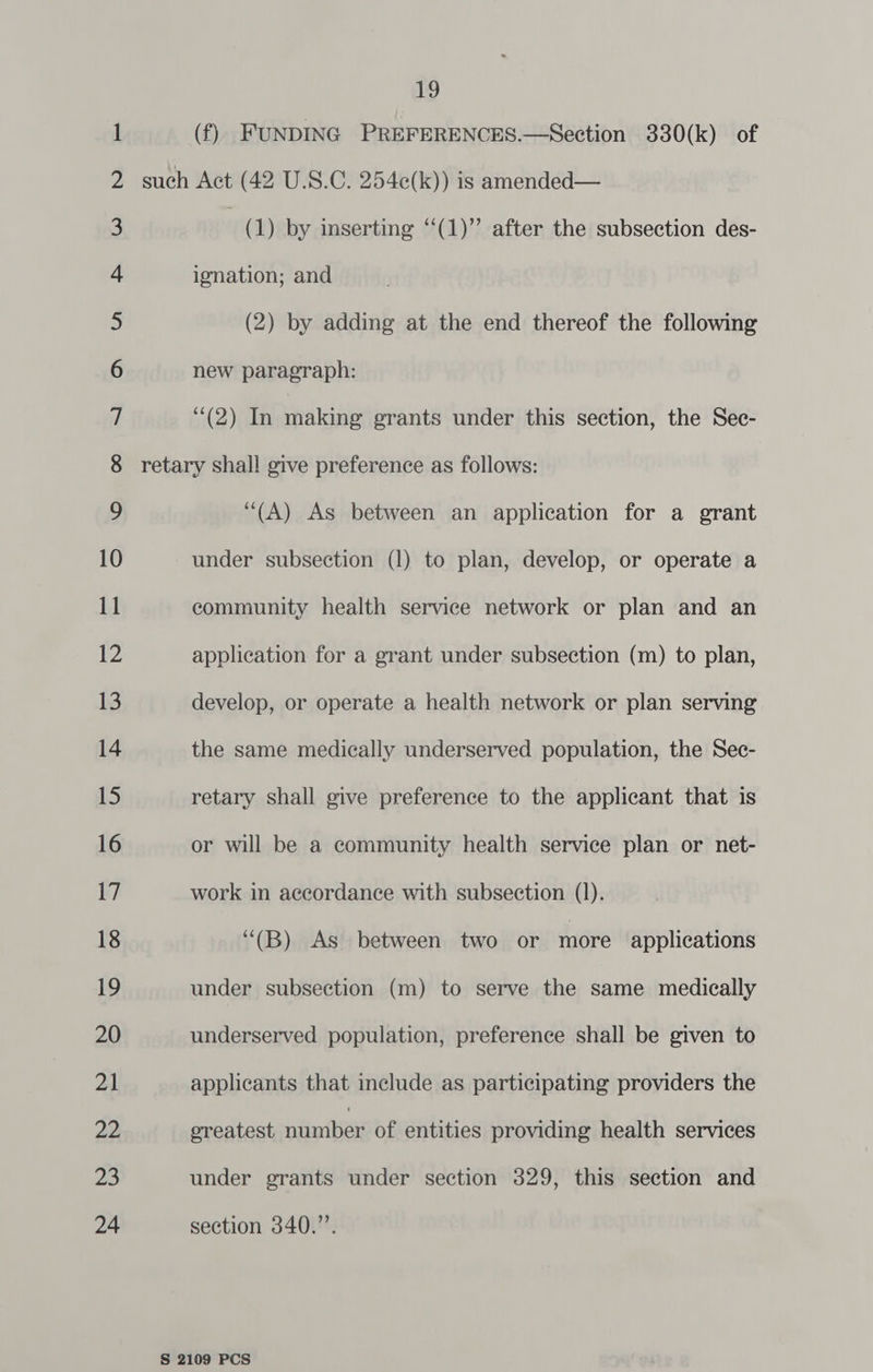 (f) FUNDING PREFERENCES.—Section 330(k) of . (1) by inserting ‘(1)’ after the subsection des- ignation; and (2) by adding at the end thereof the following new paragraph: (2) In making grants under this section, the Sec- (A) As between an application for a grant under subsection (1) to plan, develop, or operate a community health service network or plan and an application for a grant under subsection (m) to plan, develop, or operate a health network or plan serving the same medically underserved population, the Sec- retary shall give preference to the applicant that is or will be a community health service plan or net- work in accordance with subsection (1). “(B) As between two or more applications under subsection (m) to serve the same medically underserved population, preference shall be given to applicants that include as participating providers the ereatest némiber of entities providing health services under grants under section 329, this section and section 340.’’.