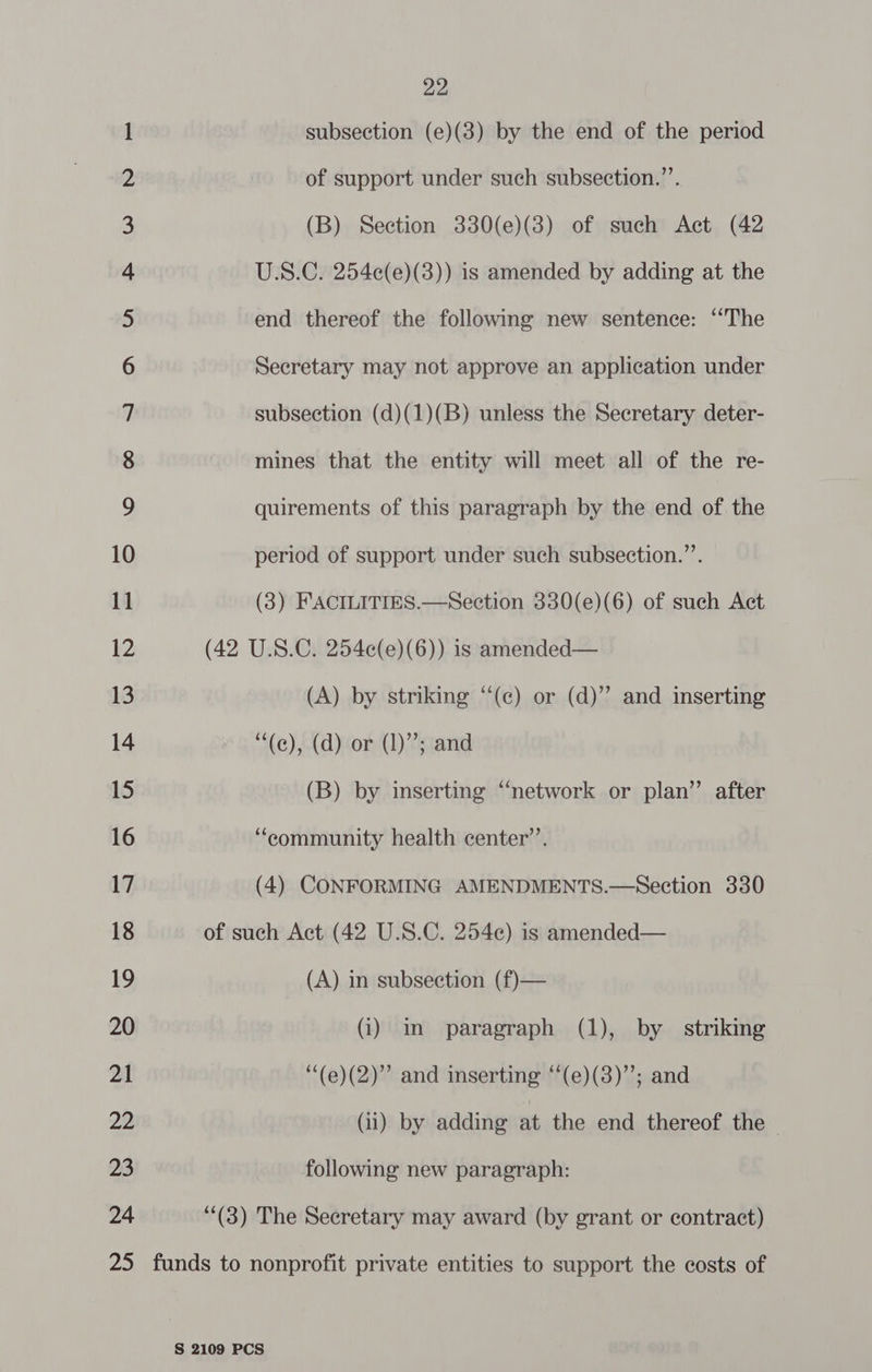 So On NWN vA F&amp;F W NO = wo NO NO NO F&amp; YF F| YF FSF SEF Ul ESES|llllU ESES|llLlULl Sl Go Th == 7 WO Cc —2 CA A &amp; DW WH —_ © 24 22 subsection (e)(3) by the end of the period of support under such subsection.”’. (B) Section 330(e)(3) of such Act (42 U.S.C. 254e(e)(3)) is amended by adding at the end thereof the following new sentence: “The Secretary may not approve an application under subsection (d)(1)(B) unless the Secretary deter- mines that the entity will meet all of the re- quirements of this paragraph by the end of the period of support under such subsection.’’. (3) FACILITIES.—Section 330(e)(6) of such Act (42 U.S.C. 254e(e)(6)) is amended— (A) by striking “‘(c) or (d)” and inserting ““(e), (d) or (1); and (B) by inserting “network or plan” after “community health center’. (4) CONFORMING AMENDMENTS.—Section 330 of such Act (42 U.S.C. 254¢) is amended— (A) in subsection (f)— (i) m paragraph (1), by striking ‘“(e)(2)” and inserting “‘(e)(3)”; and (11) by adding at the end thereof the — following new paragraph: (3) The Secretary may award (by grant or contract)