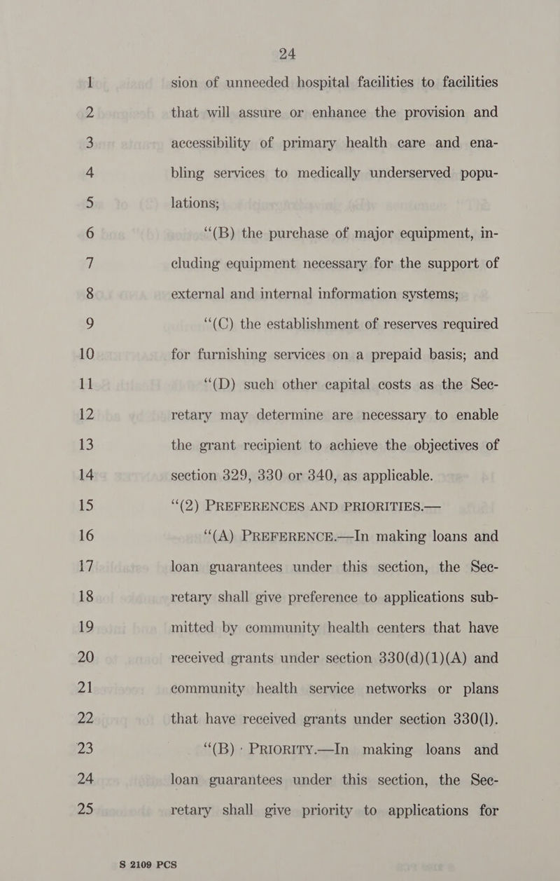 Co wonn va ff WO NH -&amp; dS Wb wb PH HO HH F&amp; SF SF | S&amp;S SE eS SS SES OT SS a ee <2 <> (oo C2 [o> > Van ©, ie” Ss © Jo! OTe! <a) 24 sion of unneeded hospital facilities to facilities that will assure or enhance the provision and accessibility of primary health care and ena- bling services to medically underserved popu- lations; “(B) the purchase of major equipment, in- cluding equipment necessary for the support of external and internal information systems; ““(C) the establishment of reserves required for furnishing services on a prepaid basis; and ‘“(D) such other capital costs as the Sec- retary may determine are necessary to enable the grant recipient to achieve the objectives of section 329, 330 or 340, as applicable. (2) PREFERENCES AND PRIORITIES.— (A) PREFERENCE.—In making loans and loan guarantees under this section, the Sec- retary shall give preference to applications sub- mitted by community health centers that have received grants under section 330(d)(1)(A) and community health service networks or plans that have received grants under section 330(]l). ‘“(B): PRioRITy.—In making loans shel loan guarantees under this section, the Sec- retary shall give priority to applications for