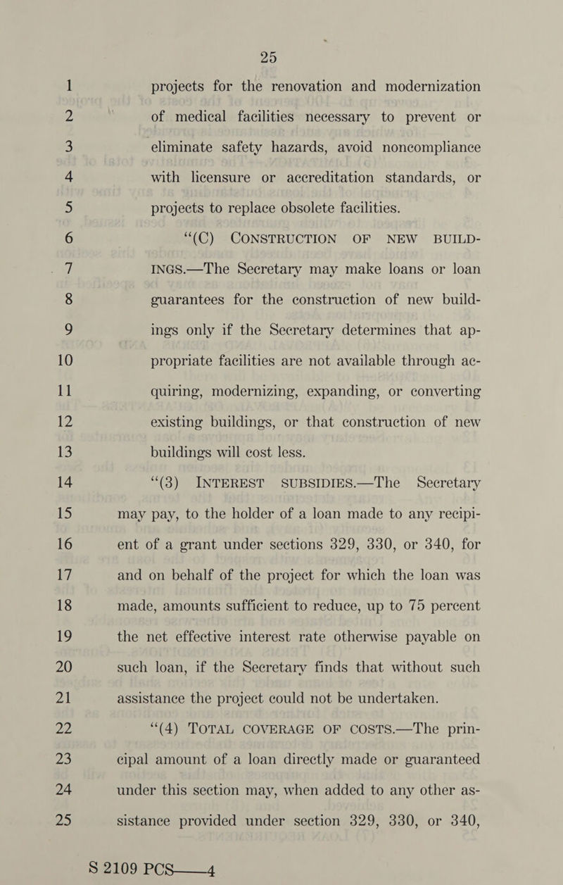 WN] NN NY © bP &amp; D2 Os Sm Be ee 8 oe Sp Sp ee Nr £ OO i) — SS \O (oe) ~ ON Nn &amp; WD wv — © 25 projects for the renovation and modernization of medical facilities necessary to prevent or guarantees for the construction of new build- ings only if the Secretary determines that ap- propriate facilities are not available through ac- quiring, modernizing, expanding, or converting existing buildings, or that construction of new buildings will cost less. (3) INTEREST SUBSIDIES.—The Secretary may pay, to the holder of a loan made to any recipi- ent of a grant under sections 329, 330, or 340, for and on behalf of the project for which the loan was made, amounts sufficient to reduce, up to 75 percent the net effective interest rate otherwise payable on such loan, if the Secretary finds that without such assistance the project could not be undertaken. “(4) TOTAL COVERAGE OF COSTS.—The prin- cipal amount of a loan directly made or guaranteed under this section may, when added to any other as- sistance provided under section 329, 330, or 340,