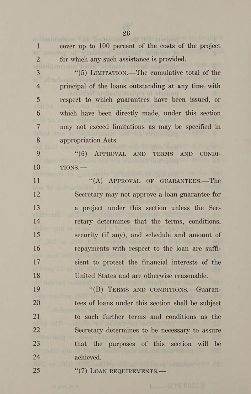 \O= 00 SSS ON Cr SS = Ole IO NO who WN NO NO NO FE FF FF KF FF OU PS USE| OU S| lll SE lll geet GeO Se ND Set CS NO SCO TS) ON elise DO) NOS == © 26 cover up to 100 percent of the costs of the project for which any such assistance is provided. (5) LIMITATION.—The cumulative total of the principal of the loans outstanding at any time with respect to which guarantees have been issued, or which have been directly made, under this section may not exceed limitations as may be specified in appropriation Acts. “(6) APPROVAL AND TERMS AND CONDI- TIONS.— ‘“(A) APPROVAL OF GUARANTEES.—The Secretary may not approve a loan guarantee for a project under this section unless the Sec- retary determines that the terms, conditions, security (if any), and schedule and amount of repayments with respect to the loan are suffi- cient to protect the financial interests of the United States and are otherwise reasonable. ‘“(B) TERMS AND CONDITIONS.—Guaran- tees of loans under this section shall be subject to such further terms and conditions as the Secretary determines to be necessary to assure that the purposes of this section will be achieved. ‘““(7) LOAN REQUIREMENTS.—