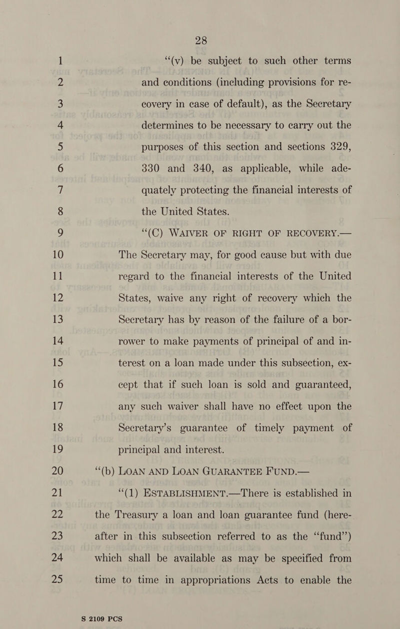 Oo Oo YN NLM eh WO ND = NO NO WN NO NV NO FF FF F| FSF OPO OU PS USF ll Sl Sl Chi eC eNO 2B OS NO SS OO IA ON Ane DB UI RIN = =O 28 “(v) be subject to such other terms and conditions (including provisions for re- covery in case of default), as the Secretary determines to be necessary to carry out the purposes of this section and sections 329, 330 and 340, as applicable, while ade- quately protecting the financial interests of the United States. “(C) WAIVER OF RIGHT OF RECOVERY.— The Secretary may, for good cause but with due regard to the financial interests of the United States, waive any right of recovery which the Secretary has by reason of the failure of a bor- rower to make payments of principal of and in- terest on a loan made under this subsection, ex- cept that if such loan is sold and guaranteed, any such waiver shall have no effect upon the Secretary's guarantee of timely payment of principal and interest. ‘“‘(b) LOAN AND LOAN GUARANTEE FUND.— ‘“‘(1) ESTABLISHMENT.—There is established in the Treasury a loan and loan guarantee fund (here- after in this subsection referred to as the ‘‘fund’’) which shall be available as may be specified from time to time in appropriations Acts to enable the