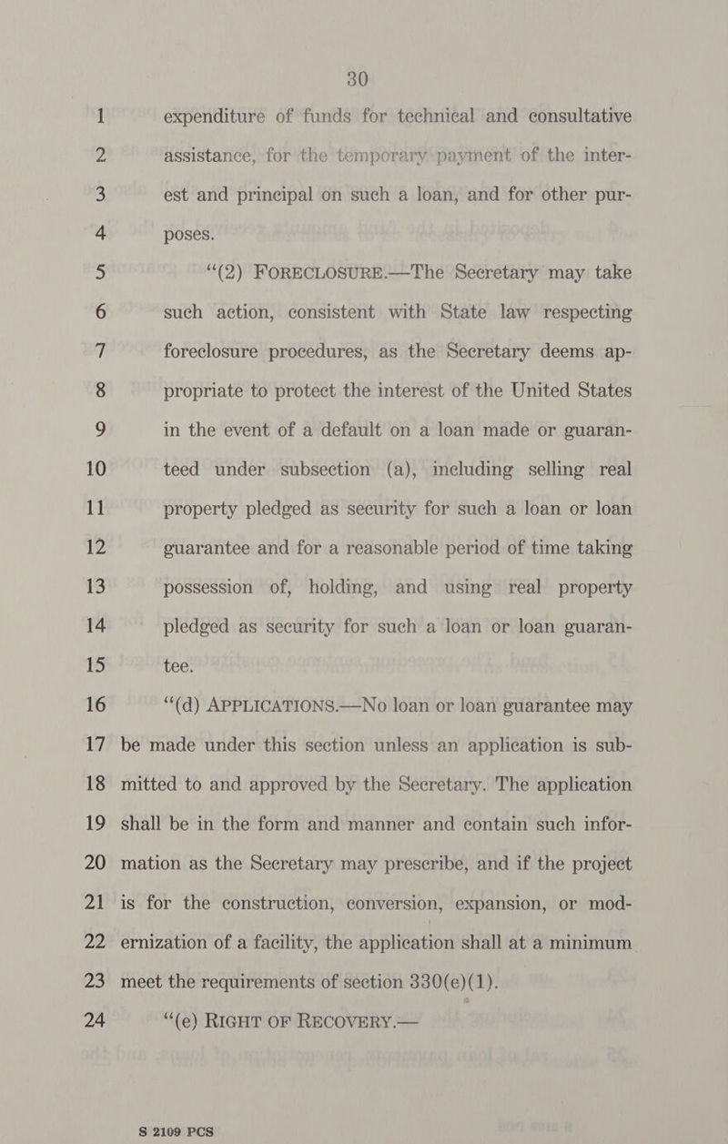 — oC monn va Ff W WD 30 expenditure of funds for technical and consultative assistance, for the temporary payment of the inter- est and principal on such a loan, and for other pur- poses. ““(2) FORECLOSURE.—The Secretary may take such action, consistent with State law respecting foreclosure procedures, as the Secretary deems ap- propriate to protect the interest of the United States in the event of a default on a loan made or guaran- teed under subsection (a), including selling real property pledged as security for such a loan or loan guarantee and for a reasonable period of time taking possession of, holding, and using real property pledged as security for such a loan or loan guaran- tee. “(d) APPLICATIONS.—No loan or loan guarantee may ay “(e) RIGHT OF RECOVERY.—