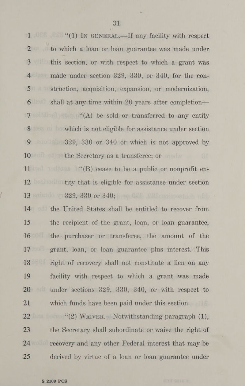 NO NO NO NO NO NO FF FF FF FF SF OU Sell S| lllUl Sl ni a two NW —- © Oo CO SD DB ia Lh Do LP. — © 31 (1) IN GENERAL.—If any facility with respect which is not eligible for assistance under section 329, 330 or 340 or which is not approved by the Secretary as a transferee; or ‘‘(B) cease to be a publie or nonprofit en- tity that is eligible for assistance under section 329, 330 or 340; the United States shall be entitled to recover from the recipient of the grant, loan, or loan guarantee, the. purchaser or transferee, the amount of the erant, loan, or loan guarantee plus interest. This right of recovery shall not constitute a hen on any facility with respect to which a grant was made under sections 329, 330, 340, or with respect to which funds have been paid under this section. (2) WAIVER.—Notwithstanding paragraph (1), the Secretary shall subordinate or waive the right of recovery and any other Federal interest that may be derived by virtue of a loan or loan guarantee under