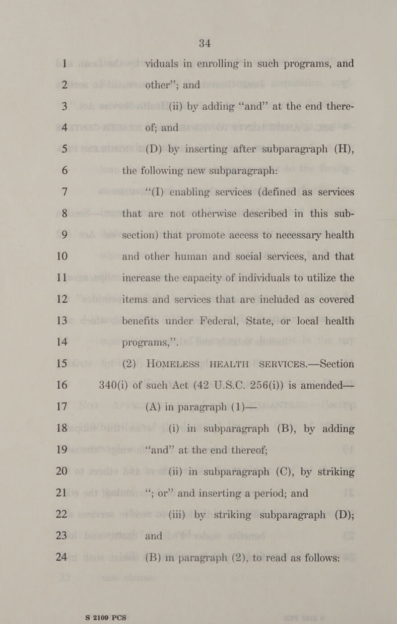 eee No -_- © 34 viduals in enrolling in such programs, and other’; and that are not otherwise described in this sub- section) that promote access to necessary health and other human and social services, and that increase the capacity of individuals to utilize the items and services that are included as covered benefits under Federal, State, or local health programs,”’. (2) HOMELESS HEALTH SERVICES.—Section (A) in paragraph (1)— (i) in subparagraph (B), by adding “and” at the end thereof; (ii) in subparagraph (C), by striking ‘*; or’ and inserting a period; and (ii) by striking subparagraph (D); and (B) in paragraph (2), to read as follows: