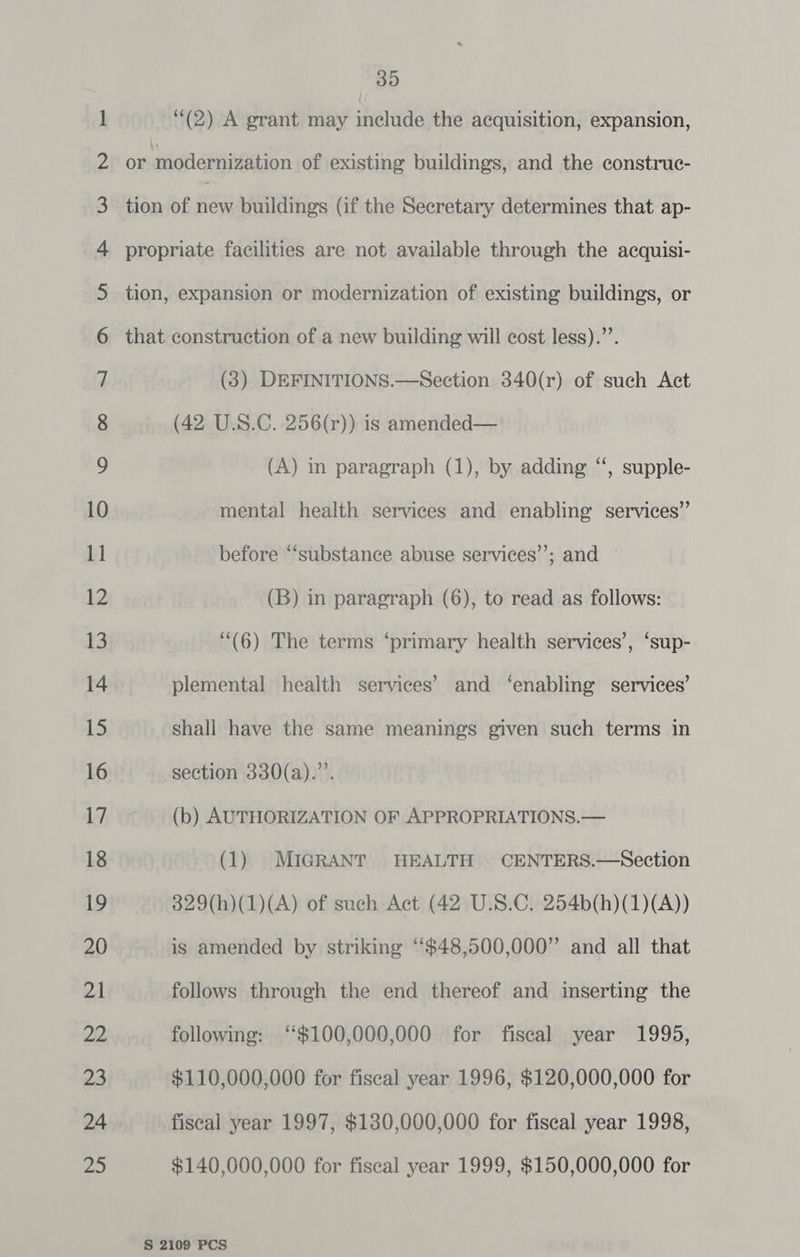 35 (2) A grant may include the acquisition, expansion, or modernization of existing buildings, and the construc- tion of na buildings (if the Secretary determines that ap- propriate facilities are not available through the acquisi- tion, expansion or modernization of existing buildings, or that construction of a new building will cost less).”’. (3) DEFINITIONS.—Section 340(r) of such Act (42 U.S.C. 256(r)) is amended— (A) in paragraph (1), by adding “‘, supple- mental health services and enabling services”’ before “substance abuse services’’; and (B) in paragraph (6), to read as follows: ‘“(6) The terms ‘primary health services’, ‘sup- plemental health services’ and ‘enabling services’ shall have the same meanings given such terms in section 330(a).”’. (b) AUTHORIZATION OF APPROPRIATIONS.— (1) MIGRANT HEALTH CENTERS.—Section 329(h)(1)(A) of such Act (42 U.S.C. 254b(h)(1)(A)) is amended by striking “$48,500,000” and all that follows through the end thereof and inserting the following: ‘$100,000,000 for fiscal year 1995, $110,000,000 for fiscal year 1996, $120,000,000 for fiscal year 1997, $130,000,000 for fiscal year 1998, $140,000,000 for fiseal year 1999, $150,000,000 for