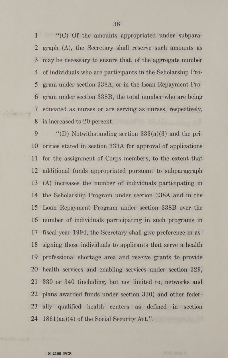 NO NO NO NO NO KF FF KF FF KF OF Oe OU S| lhlUc Slr SS Go ww = S&amp;S CO wo STD A ar SF WH WH = CS 38 “(C) Of the amounts appropriated under subpara- graph (A), the Secretary shall reserve such amounts as is increased to 20 percent. ‘“(D) Notwithstanding section 333(a)(3) and the pri- orities stated in section 333A for approval of applications for the assignment of Corps members, to the extent that additional funds appropriated pursuant to subparagraph (A) increases the number of individuals participating in the Scholarship Program under section 338A and in the Loan Repayment Program under section 338B over the number of individuals participating in such programs in fiscal year 1994, the Secretary shall give preference in as- signing those individuals to applicants that serve a health professional shortage area and receive grants to provide health services and enabling services under section 329, 330 or 340 (including, but not limited to, networks and plans awarded funds under section 3380) and other feder- ally qualified health centers as defined in _ section 1861(aa)(4) of the Social Security Act.”’.