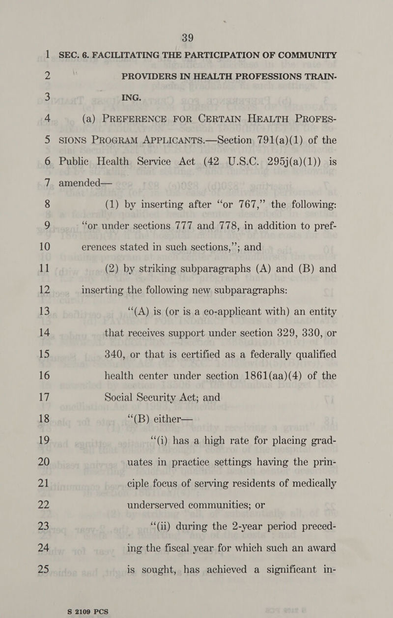 ER ER . EO ih -GN, SRO OG (OR ot Cl Pk Ue oe Oy SS FRU G TNOD @ a= Se ies 9200 ~~] © ON Leth 2G pi) SRO Fe SO 39 SEC. 6. FACILITATING THE PARTICIPATION OF COMMUNITY PROVIDERS IN HEALTH PROFESSIONS TRAIN- (1) by inserting after ‘or 767,” the following: “or under sections 777 and 778, in addition to pref- erences stated in such sections,’’; and (2) by striking subparagraphs (A) and (B) and inserting the following new subparagraphs: (A) is (or is a co-applicant with) an entity that receives support under section 329, 330, or 340, or that is certified as a federally qualified health center under section 1861(aa)(4) of the Social Security Act; and “(B) either— “() has a high rate for placing grad- uates in practice settings having the prin- ciple focus of serving residents of medically underserved communities; or “(i) during the 2-year period preced- ing the fiscal year for which such an award is sought, has achieved a significant in-