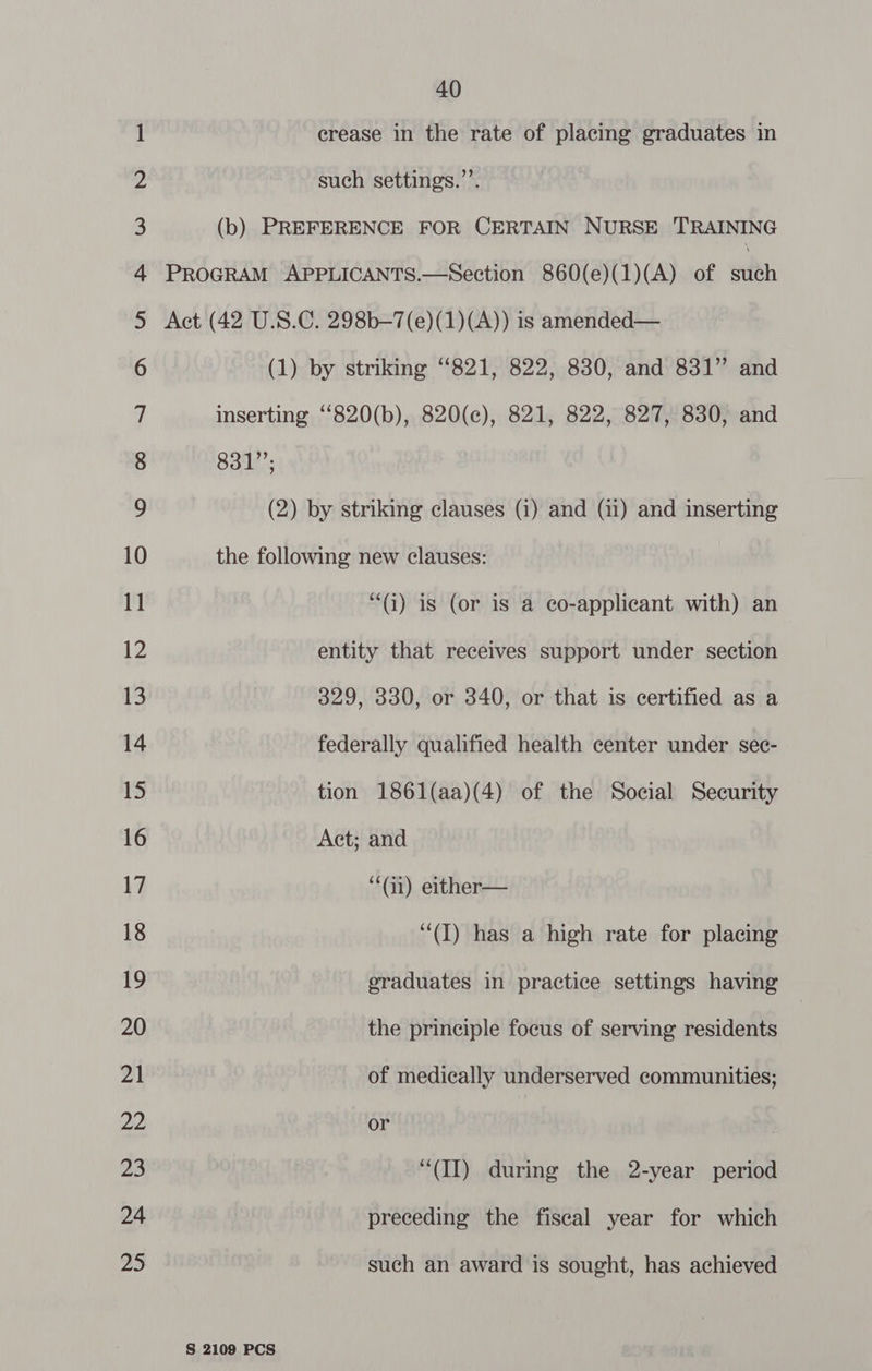 —_ oo Onn va F&amp;F WH WN 40 crease in the rate of placing graduates in such settings.”’. 831”; S 2109 PCS “() is (or is a eo-applicant with) an entity that receives support under section 329, 330, or 340, or that is certified as a federally qualified health center under sec- tion 1861(aa)(4) of the Social Security Act; and “i) either— (I) has a high rate for placing sraduates in practice settings having the principle focus of serving residents of medically underserved communities; or “(II) during the 2-year period preceding the fiscal year for which such an award is sought, has achieved