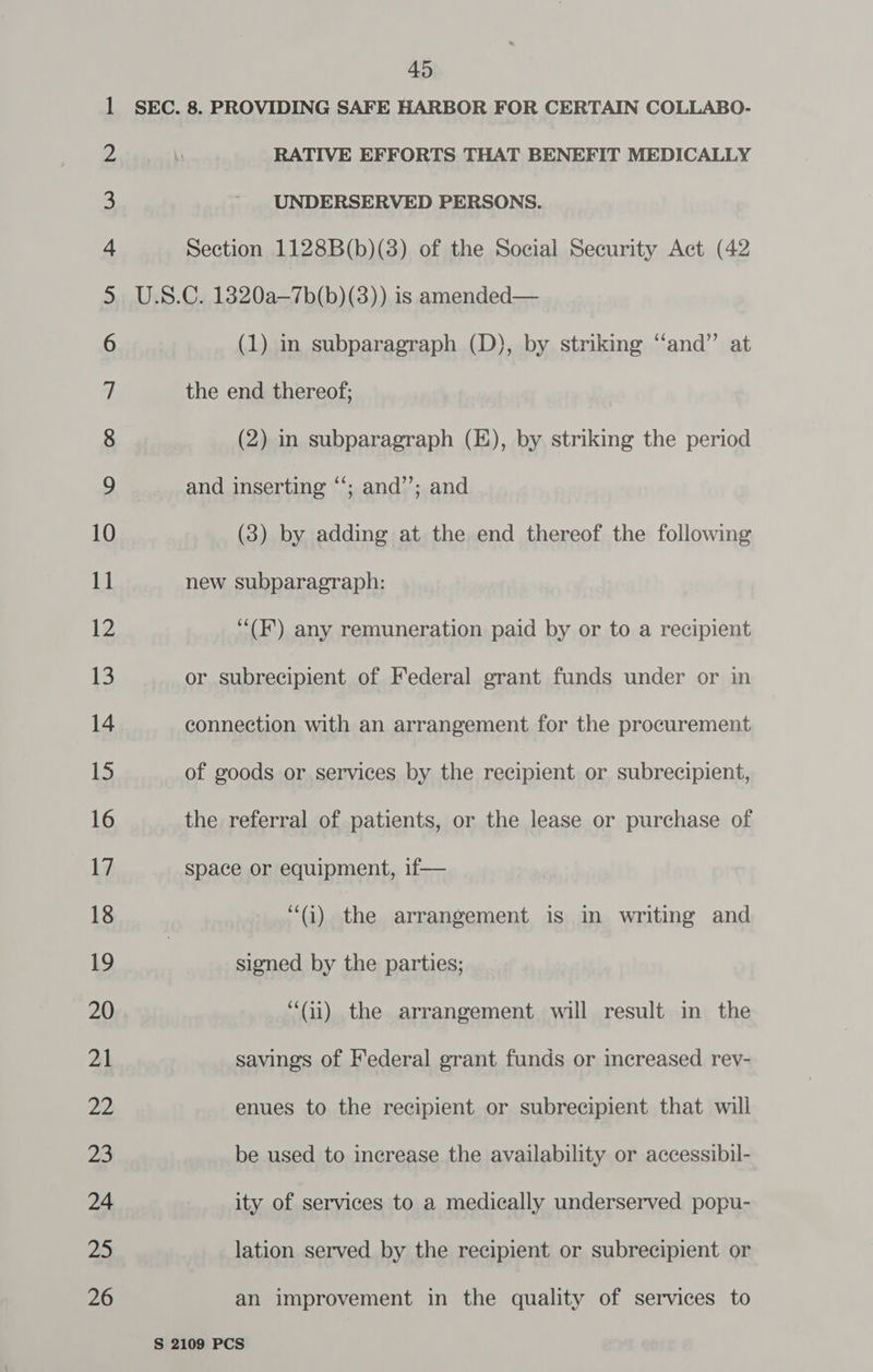 45 ©o ON NWN On FP WO ND NW sah at st) uN at OBWN FE oS oS ES eS KS SS Se OY eo > GO 6 6UGhOCUG&amp;— «Cs Ss SO—sCé#ZG—Cis=S]) «= FON tn OU END C= 4D RATIVE EFFORTS THAT BENEFIT MEDICALLY UNDERSERVED PERSONS. Section 1128B(b)(3) of the Social Security Act (42 (1) in subparagraph (D), by striking ‘‘and” at the end thereof; (2) in subparagraph (E), by striking the period and inserting ‘‘; and”’; and (3) by adding at the end thereof the following new subparagraph: ‘““(F’) any remuneration paid by or to a recipient or subrecipient of Federal grant funds under or in connection with an arrangement for the procurement of goods or services by the recipient or subrecipient, the referral of patients, or the lease or purchase of space or equipment, if— “(i) the arrangement is in writing and signed by the parties; “(ii) the arrangement will result in the savings of Federal grant funds or increased rev- enues to the recipient or subrecipient that will be used to increase the availability or accessibil- ity of services to a medically underserved popu- lation served by the recipient or subrecipient or an improvement in the quality of services to