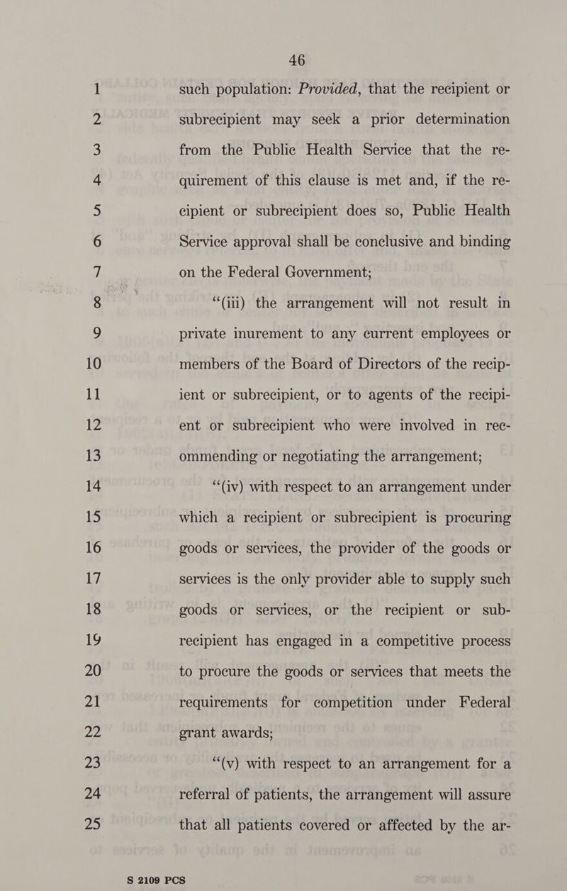 NO NO NM HN NO NO KF KF YF HF SF OS Ul S| Ol SEU Sl Cay etsy Oe Se Set CD ANCY 00 SOY. sO ty Gd) bh oe = 46 such population: Provided, that the recipient or subrecipient may seek a prior determination “Gi) the arrangement will not result in private inurement to any current employees or members of the Board of Directors of the recip- ient or subrecipient, or to agents of the recipi- ent or subrecipient who were involved in rec- ommending or negotiating the arrangement; “(iv) with respect to an arrangement under which a recipient or subrecipient is procuring goods or services, the provider of the goods or services is the only provider able to supply such goods or services, or the recipient or sub- recipient has engaged in a competitive process to procure the goods or services that meets the requirements for competition under Federal grant awards; “(v) with respect to an arrangement for a referral of patients, the arrangement will assure that all patients covered or affected by the ar-