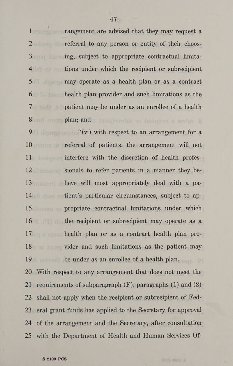 ae wo -_- © 13 47 rangement are advised that they may request a referral to any person or entity of their choos- plan; and “‘(vi) with respect to an arrangement for a referral of patients, the arrangement wiil not interfere with the discretion of health profes- sionals to refer patients in a manner they be- lieve will most appropriately deal with a pa- tient’s particular circumstances, subject to ap- propriate contractual limitations under which the recipient or subrecipient may operate as a health plan or as a contract health plan pro- vider and such limitations as the patient may be under as an enrollee of a health plan. With respect to any arrangement that does not meet the requirements of subparagraph (F), paragraphs (1) and (2) shall not apply when the recipient or subrecipient of Fed- eral grant funds has applied to the Secretary for approval of the arrangement and the Secretary, after consultation with the Department of Health and Human Services Of-