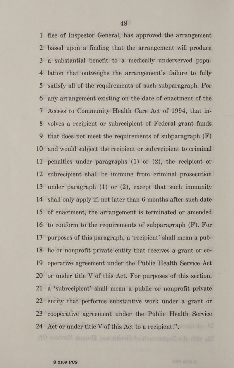 oC onn wa FL WO NO NO NO WN NO NO we FF FF FF PF PF OU Pllc eSellUhU Sl ~~ Ge: =—| cc © oo ssa Gg ast wo NO = SO 48 fice of Inspector General, has approved the arrangement based upon a finding that the arrangement will produce a substantial benefit to a medically underserved popu- lation that outweighs the arrangement’s failure to fully satisfy all of the requirements of such subparagraph. For any arrangement existing on the date of enactment of the Access to Community Health Care Act of 1994, that in- volves a recipient or subrecipient of Federal grant funds that does not meet the requirements of subparagraph (F) and would subject the recipient or subrecipient to criminal penalties under paragraphs (1) or (2), the recipient or subrecipient shall be immune from criminal prosecution under paragraph (1) or (2), except that such immunity shall only apply if, not later than 6 months after such date of enactment, the arrangement is terminated or amended to conform to the requirements of subparagraph (F). For purposes of this paragraph, a ‘recipient’ shall mean a pub- lic or nonprofit private entity that receives a grant or co- operative agreement under the Public Health Service Act or under title V of this Act. For purposes of this section, a ‘subrecipient’ shall mean a public or nonprofit private entity that performs substantive work under a grant or cooperative agreement under the Public Health Service Act or under title V of this Act to a recipient.’’.