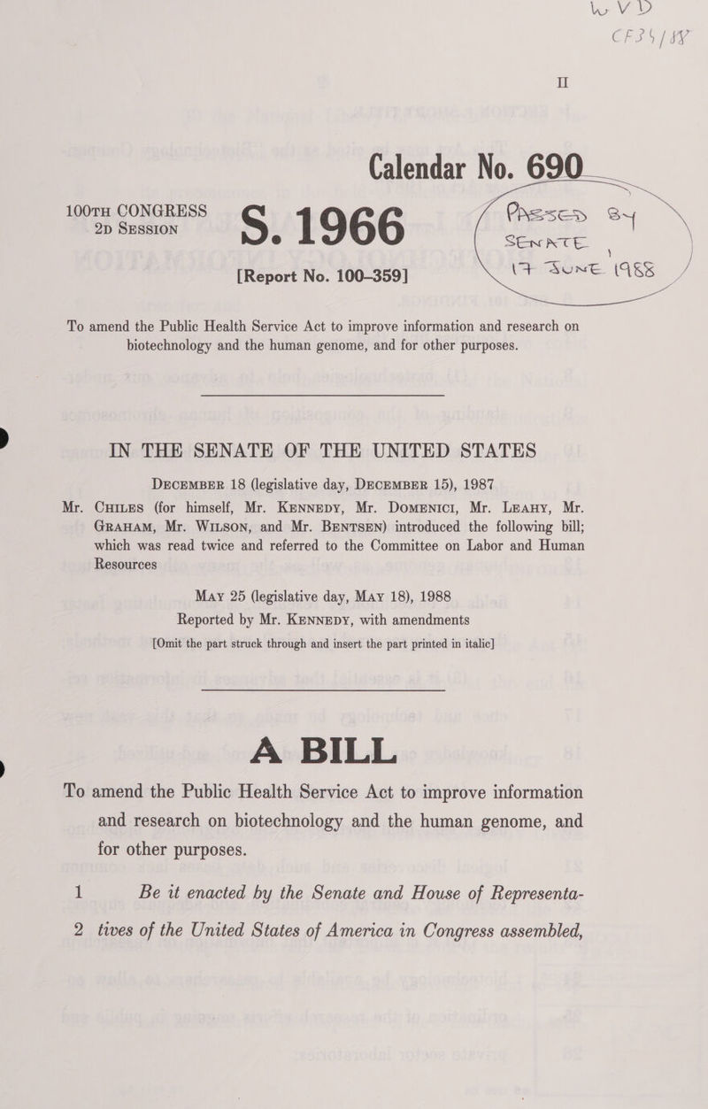    Calendar No. 690 __ omens § 1966 (ee 4 SEw RTE. : [Report No. 100-359] \&gt; “Sune VES ) To amend the Public Health Service Act to improve information and research on biotechnology and the human genome, and for other purposes. IN THE SENATE OF THE UNITED STATES DECEMBER 18 (legislative day, DECEMBER 15), 1987 Mr. Cures (for himself, Mr. KENNEDY, Mr. Domenici, Mr. Leany, Mr. GRAHAM, Mr. WILSON, and Mr. BENTSEN) introduced the following bill; which was read twice and referred to the Committee on Labor and Human Resources May 25 (legislative day, May 18), 1988 Reported by Mr. KENNEDY, with amendments [Omit the part struck through and insert the part printed in italic] A BILL To amend the Public Health Service Act to improve information and research on biotechnology and the human genome, and for other purposes. 1 Be it enacted by the Senate and House of Representa-
