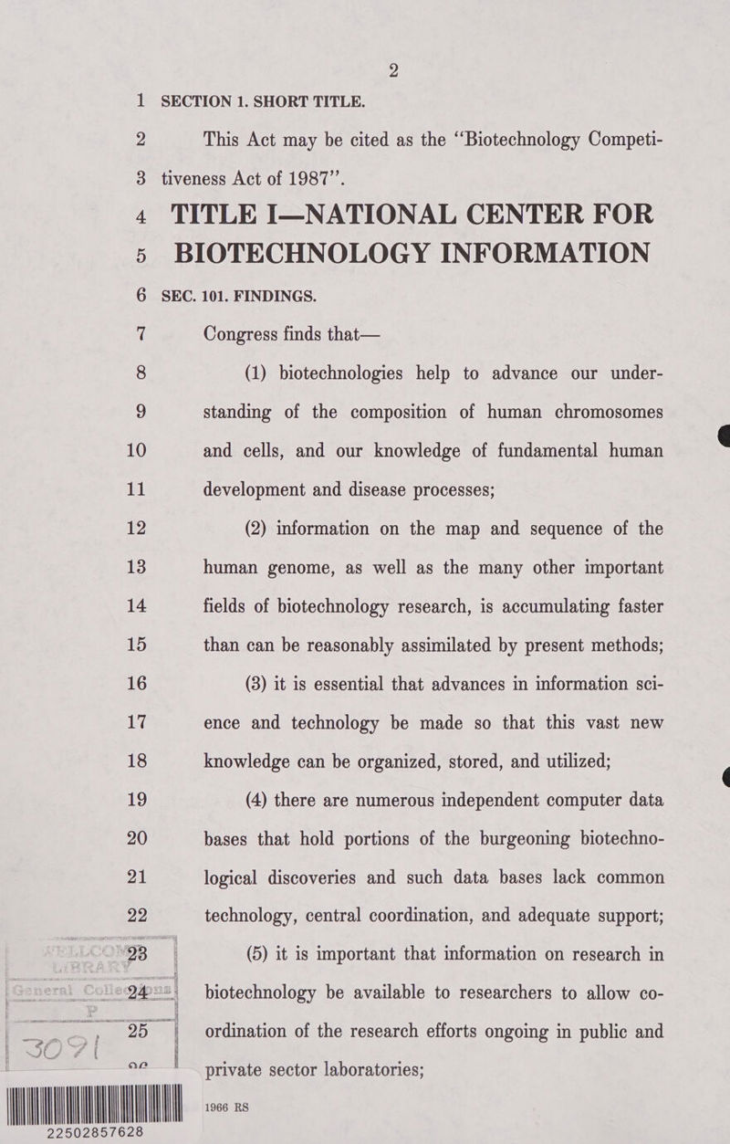 dD wo -—-&amp; »F-—-&amp; Fe Ff FF FSF SF SF S| a ee CO BOO a Oy Oro ESO RS et tS This Act may be cited as the ‘‘Biotechnology Competi-  (1) biotechnologies help to advance our under- standing of the composition of human chromosomes and cells, and our knowledge of fundamental human development and disease processes; (2) information on the map and sequence of the human genome, as well as the many other important fields of biotechnology research, is accumulating faster than can be reasonably assimilated by present methods; (3) it is essential that advances in information sci- ence and technology be made so that this vast new knowledge can be organized, stored, and utilized; (4) there are numerous independent computer data bases that hold portions of the burgeoning biotechno- logical discoveries and such data bases lack common technology, central coordination, and adequate support; (5) it is important that information on research in biotechnology be available to researchers to allow co- ordination of the research efforts ongoing in public and private sector laboratories; 