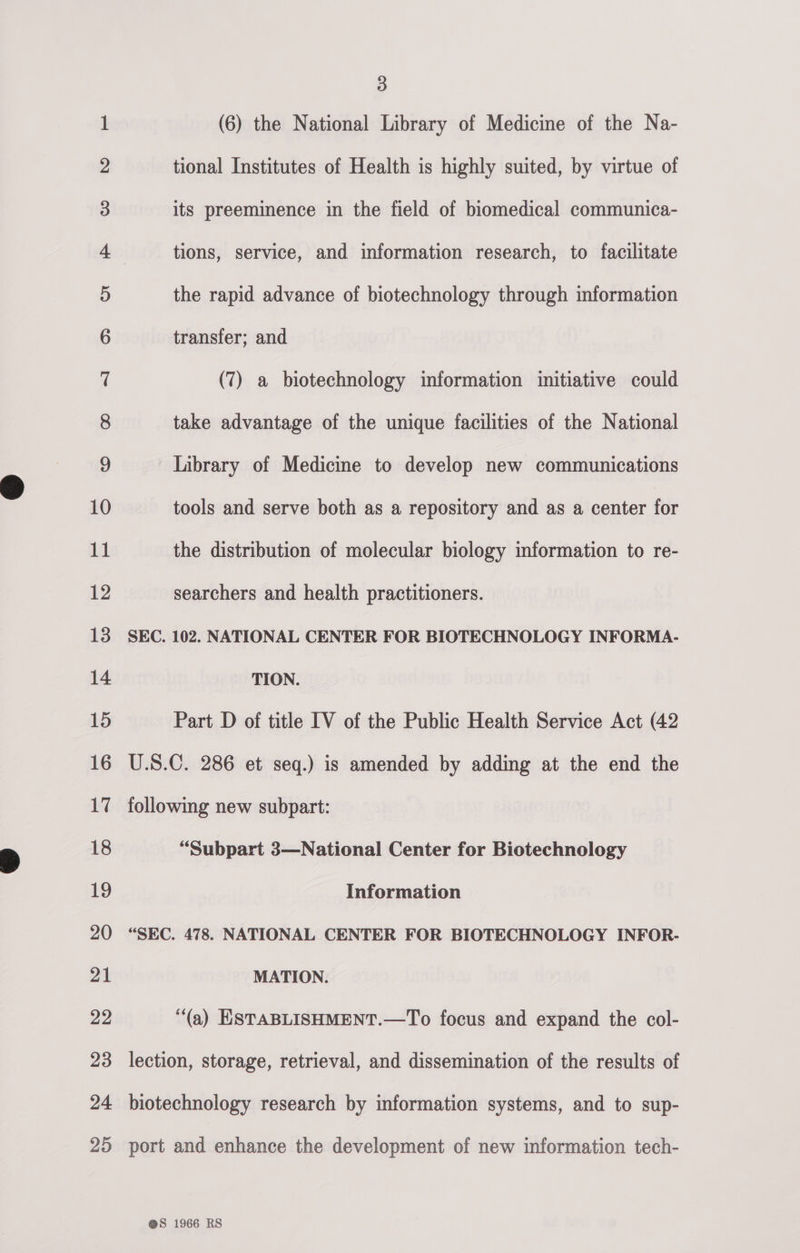 b&gt;. bd bw ws ww NO FF FF FF FF fF FS SFO ESEStlUCca el oa Bm cc hb F- © Oo oO ani ODO Vo fF OO DWE OS 3 (6) the National Library of Medicine of the Na- tional Institutes of Health is highly suited, by virtue of take advantage of the unique facilities of the National Library of Medicine to develop new communications tools and serve both as a repository and as a center for the distribution of molecular biology information to re- searchers and health practitioners. SEC. 102. NATIONAL CENTER FOR BIOTECHNOLOGY INFORMA- TION. Part D of title IV of the Public Health Service Act (42 U.S.C. 286 et seq.) is amended by adding at the end the following new subpart: “Subpart 3—National Center for Biotechnology Information “SEC. 478. NATIONAL CENTER FOR BIOTECHNOLOGY INFOR- MATION. (a) ESTABLISHMENT.—To focus and expand the col- lection, storage, retrieval, and dissemination of the results of biotechnology research by information systems, and to sup- port and enhance the development of new information tech-