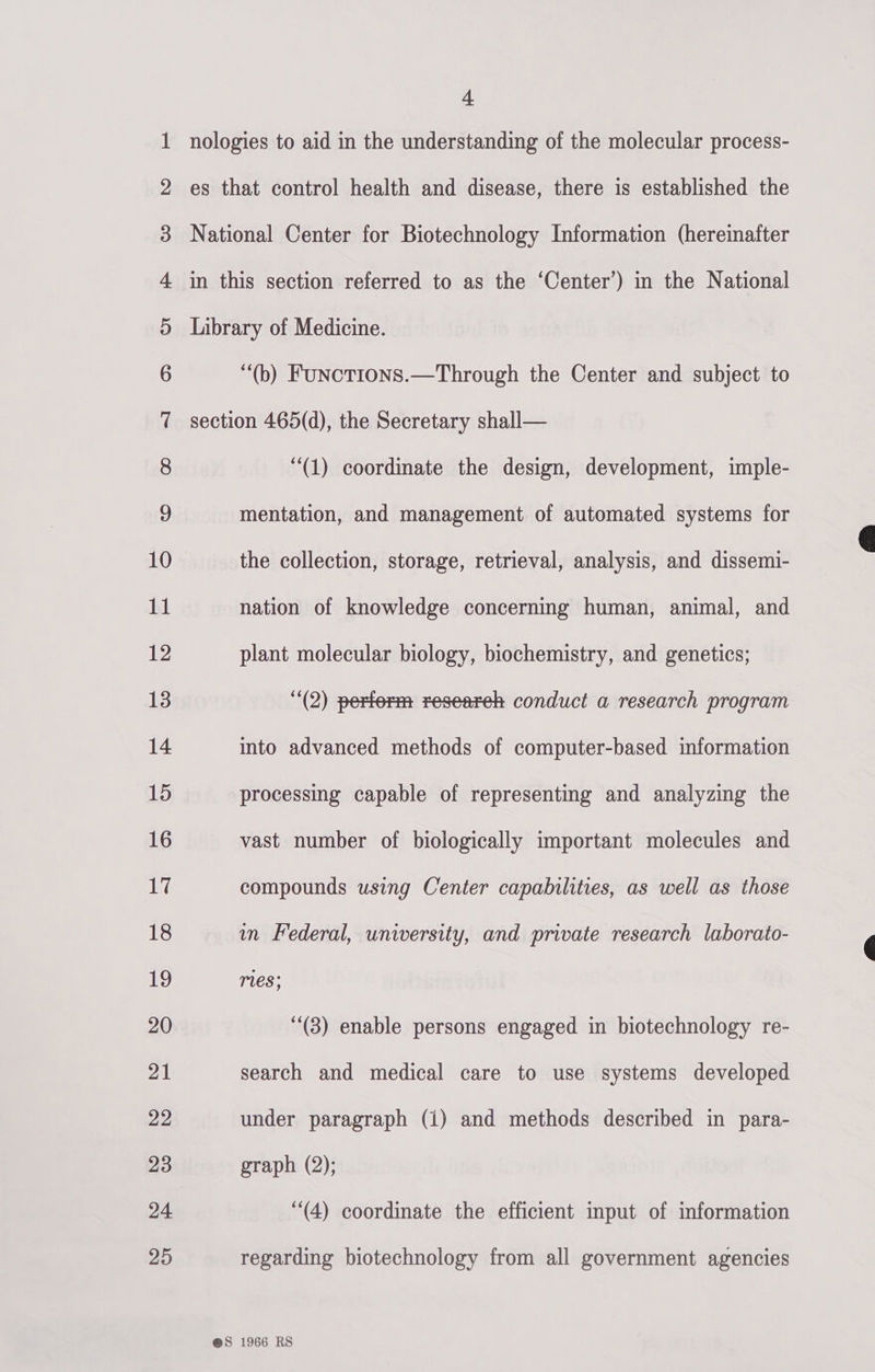 Co? 100) - eT Oe, Or ee SO LS COS D&gt; bo bw bw wo NO KF Ff F&amp;F FY FSF Ff OO eSetlhUr aEStlUCc eT hlh See co to KK © OS DOW att S&amp;S Oo Ff &amp; WH FS &amp;S 4 nologies to aid in the understanding of the molecular process- es that control health and disease, there is established the National Center for Biotechnology Information (hereinafter in this section referred to as the “‘Center’) in the National Library of Medicine. “(b) Funcotions.—Through the Center and subject to section 465(d), the Secretary shall— “(1) coordinate the design, development, imple- mentation, and management of automated systems for the collection, storage, retrieval, analysis, and dissemi- nation of knowledge concerning human, animal, and plant molecular biology, biochemistry, and genetics; (2) perterm researeh conduct a research program into advanced methods of computer-based information processing capable of representing and analyzing the vast number of biologically important molecules and compounds using Center capabilities, as well as those in Federal, university, and private research laborato- res; (3) enable persons engaged in biotechnology re- search and medical care to use systems developed graph (2); “(4) coordinate the efficient input of information regarding biotechnology from all government agencies 