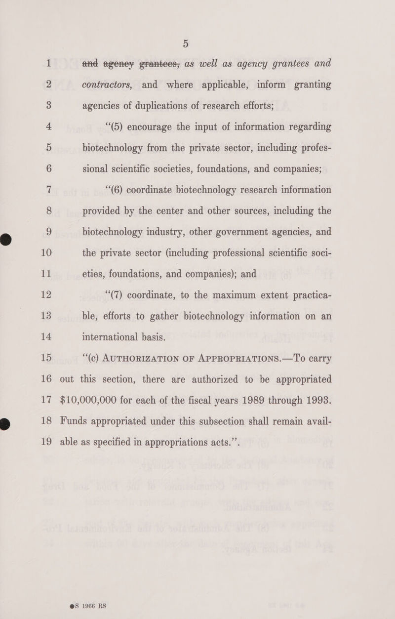co &lt;O Fek Ch hy fe CO» Poe kee es ©. Gia &amp; GO fF © We. © 5 and ageney grantees; as well as agency grantees and contractors, and where applicable, inform granting agencies of duplications of research efforts; (5) encourage the input of information regarding biotechnology from the private sector, including profes- sional scientific societies, foundations, and companies; “(6) coordinate biotechnology research information provided by the center and other sources, including the biotechnology industry, other government agencies, and the private sector (including professional scientific soci- eties, foundations, and companies); and (7) coordinate, to the maximum extent practica- ble, efforts to gather biotechnology information on an international basis. ‘(c) AUTHORIZATION OF APPROPRIATIONS.—To carry out this section, there are authorized to be appropriated $10,000,000 for each of the fiscal years 1989 through 1993. Funds appropriated under this subsection shall remain avail- able as specified in appropriations acts.’’.