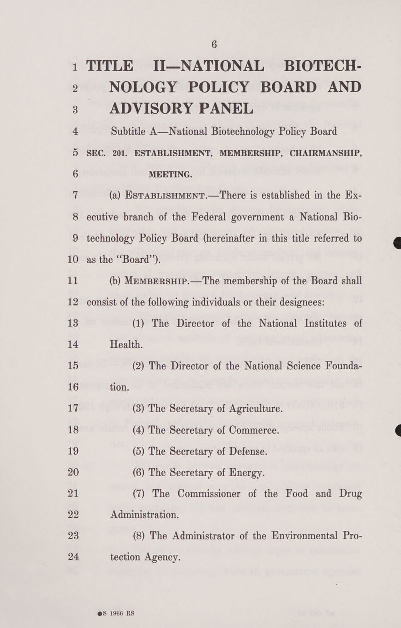 Co Ce alee Cl CUS ee Coy Oe = b&gt; wb bw bw WD Ff FS FS FF FF Ff OO SFt OO EStlhlUhrhE_—h lh ee Cle KO et Cn COD «6COM ae t Go’ Ome Bee Ce Dos = @&amp; 6 TITLE II—NATIONAL BIOTECH- NOLOGY POLICY BOARD AND ADVISORY PANEL Subtitle A—National Biotechnology Policy Board SEC. 201. ESTABLISHMENT, MEMBERSHIP, CHAIRMANSHIP, MEETING. (a) ESTABLISHMENT.—There is established in the Ex- ecutive branch of the Federal government a National Bio- technology Policy Board (hereinafter in this title referred to as the ““Board’’). (b) MeEmMBERSHIP.—The membership of the Board shall consist of the following individuals or their designees: (1) The Director of the National Institutes of Health. (2) The Director of the National Science Founda- tion. (3) The Secretary of Agriculture. (4) The Secretary of Commerce. (5) The Secretary of Defense. (6) The Secretary of Energy. (7) The Commissioner of the Food and Drug Administration. tection Agency. 