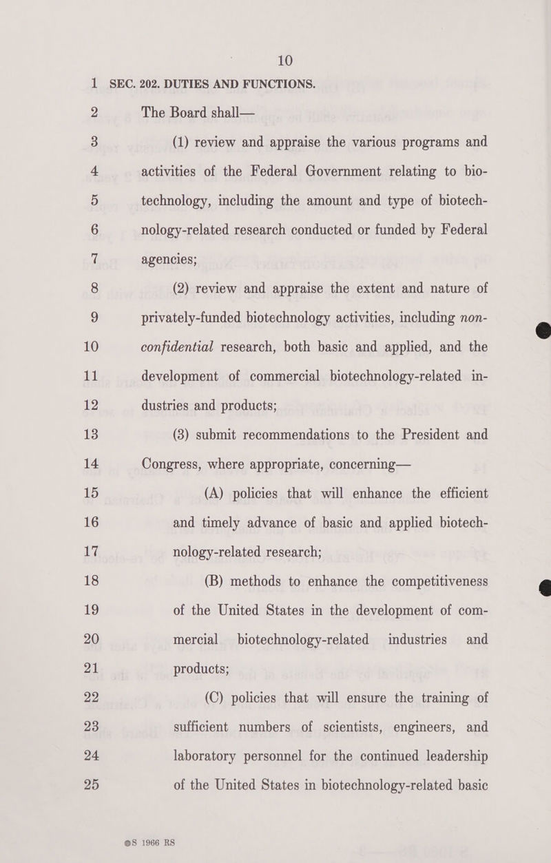 1 SEC. 202. DUTIES AND FUNCTIONS.   2 The Board shall— 3 (1) review and appraise the various programs and 4 activities of the Federal Government relating to bio- 5 technology, including the amount and type of biotech- 6 nology-related research conducted or funded by Federal r| agencies; 8 (2) review and appraise the extent and nature of 9 privately-funded biotechnology activities, including non- 10 confidential research, both basic and applied, and the 11 development of commercial biotechnology-related in- 12 dustries and products; 13 (3) submit recommendations to the President and 14 Congress, where appropriate, concerning— 15 (A) policies that will enhance the efficient 16 and timely advance of basic and applied biotech- 17 nology-related research; 18 (B) methods to enhance the competitiveness Hg of the United States in the development of com- 20 mercial biotechnology-related imdustries and 7AM products; 29 (C) policies that will ensure the training of 23 sufficient numbers of scientists, engineers, and 24 laboratory personnel for the continued leadership 25 of the United States in biotechnology-related basic