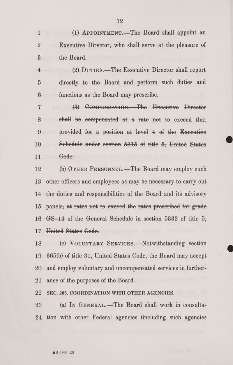 co CO ~] ep) OU He SS) bo dD bd bw WO DO KF FSF §F-&amp; FSF FY YF KF Fe SF RCI EKOn Bet Go §¢O foo «a1 «o&gt; Gah 4S xo tho -=° © 12 (1) APPOINTMENT.—The Board shall appoint an Executive Director, who shall serve at the pleasure of the Board. (2) DutirES.—The Executive Director shall report directly to the Board and perform such duties and functions as the Board may prescribe. shell be eompensated at a rate net te exeeed that provided for a position at level 4 ef the Executive sehedide under section 5816 of title 6, United States rede: (b) OTHER PERSONNEL.—The Board may employ such other officers and employees as may be necessary to carry out the duties and responsibilities of the Board and its advisory panels; at rates net te exeeed the rates presertbed for erade Ge—l4 ef the General Sehedule in seetion 6362 of Htle 6, United States Cede- (c) VOLUNTARY SERVICES.—Notwithstanding section 665(b) of title 31, United States Code, the Board may accept and employ voluntary and uncompensated services in further- ance of the purposes of the Board. SEC. 205. COORDINATION WITH OTHER AGENCIES. (a) IN GENERAL.—The Board shall work in consulta- tion with other Federal agencies (including such agencies @S 1966 RS  