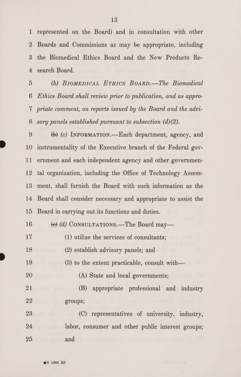 of @ AF &amp; Cee | WwW b&gt; bd bw wp Pw SO Ff FY F&amp;F FF Ff OS lU haSelUrc a SEelUrL a TSlUr Cr ere eo PO RS: CU OS EO Ss PG || et SS OO he RS WS ee SS L3 represented on the Board) and in consultation with other Boards and Commissions as may be appropriate, including the Biomedical Ethics Board and the New Products Re- search Board. (b) BIOMEDICAL ETHICS BOARD.—The Biomedical Ethics Board shall review prior to publication, and as appro- priate comment, on reports issued by the Board and the advi- sory panels established pursuant to subsection (d)(2). (5) (c) INFORMATION.—Hach department, agency, and instrumentality of the Executive branch of the Federal gov- ernment and each mio ioniett agency and other governmen- tal organization, including the Office of Technology Assess- ment, shall furnish the Board with such information as the Board shall consider necessary and appropriate to assist the Board in carrying out its functions and duties. {e} (d) CONSULTATIONS.—The Board may— (1) utilize the services of consultants; (2) establish advisory panels; and (3) to the extent practicable, consult with— (A) State and local governments; (B) appropriate professional and industry groups; (C) representatives of university, industry, labor, consumer and other public interest groups; and