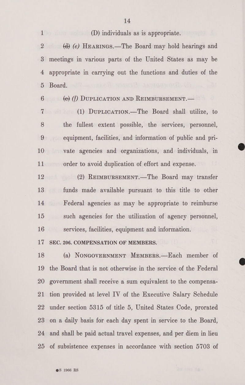 (D) individuals as is appropriate. (d} (ce) Hearincs.—The Board may hold hearings and meetings in various parts of the United States as may be appropriate in carrying out the functions and duties of the Board. (e} (f) DUPLICATION AND REIMBURSEMENT.— (1) DupLication.—The Board shall utilize, to the fullest extent possible, the services, personnel, equipment, facilities, and information of public and pri- vate agencies and organizations, and individuals, in order to avoid duplication of effort and expense. (2) REIMBURSEMENT.—The Board may transfer funds made available pursuant to this title to other Federal agencies as may be appropriate to reimburse such agencies for the utilization of agency personnel, services, facilities, equipment and information. SEC. 206. COMPENSATION OF MEMBERS. (a) NONGOVERNMENT MEMBERS.—Each member of the Board that is not otherwise in the service of the Federal government shall receive a sum equivalent to the compensa- tion provided at level IV of the Executive Salary Schedule under section 5315 of title 5, United States Code, prorated on a daily basis for each day spent in service to the Board, and shall be paid actual travel expenses, and per diem in lieu of subsistence expenses in accordance with section 5703 of @S 1966 RS  