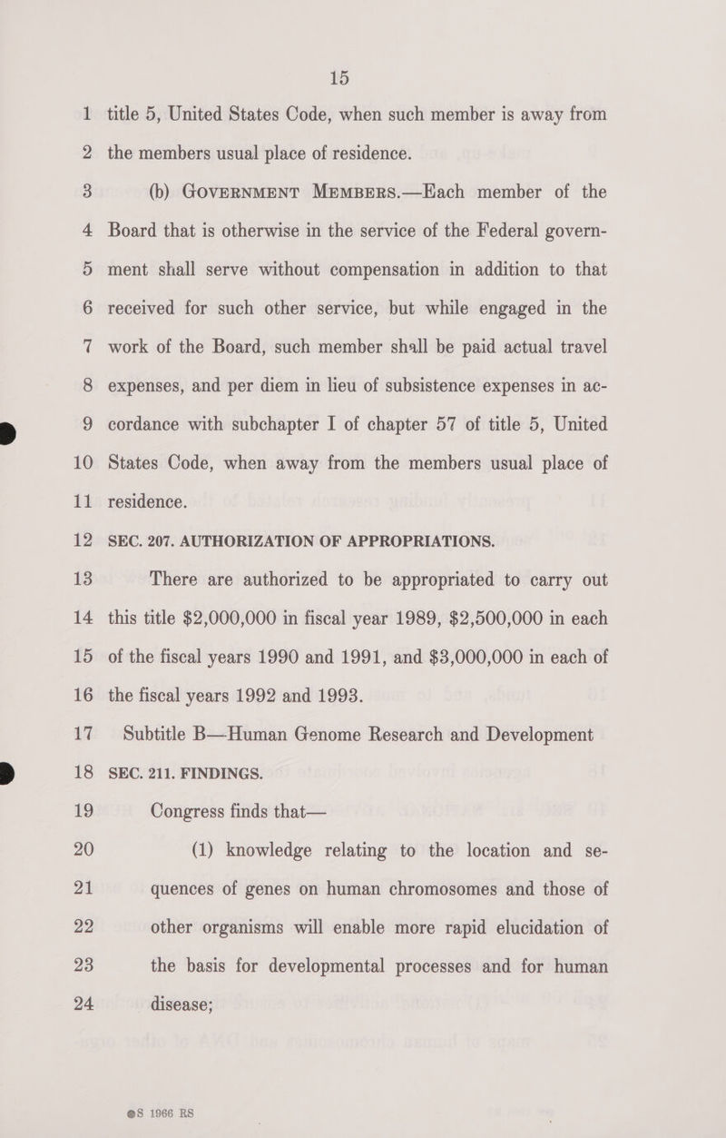 oc aon Do Oo FF WO HW -&amp; dD bb ww ww WD Ff FSF FF §-|&amp; FSF FY Fe FEF SF eS =— cc bd &amp; SF © Oo FS. S&amp;S Cw. se @ Ww S&amp;S. © 15 title 5, United States Code, when such member is away from the members usual place of residence. (b) GOVERNMENT MEMBERS.—Each member of the Board that is otherwise in the service of the Federal govern- ment shall serve without compensation in addition to that received for such other service, but while engaged in the work of the Board, such member shall be paid actual travel expenses, and per diem in lieu of subsistence expenses in ac- cordance with subchapter I of chapter 57 of title 5, United States Code, when away from the members usual place of residence. SEC. 207. AUTHORIZATION OF APPROPRIATIONS. There are authorized to be appropriated to carry out this title $2,000,000 in fiscal year 1989, $2,500,000 in each of the fiscal years 1990 and 1991, and $3,000,000 in each of the fiscal years 1992 and 1993. Subtitle B—Human Genome Research and Development SEC. 211. FINDINGS. Congress finds that— (1) knowledge relating to the location and se- quences of genes on human chromosomes and those of other organisms will enable more rapid elucidation of the basis for developmental processes and for human disease;