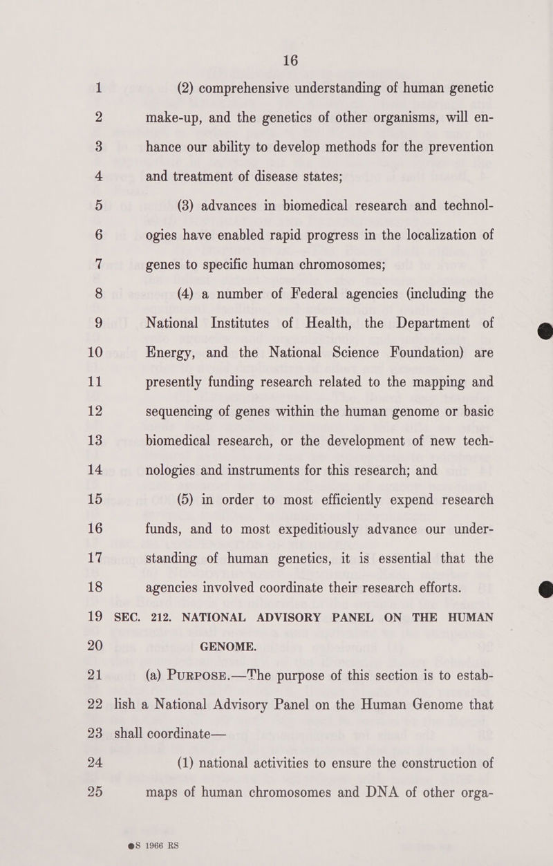   1 (2) comprehensive understanding of human genetic 2 make-up, and the genetics of other organisms, will en- 3 hance our ability to develop methods for the prevention 4 and treatment of disease states; 5 (3) advances in biomedical research and technol- 6 ogies have enabled rapid progress in the localization of 7 genes to specific human chromosomes; 8 (4) a number of Federal agencies (including the 9 National Institutes of Health, the Department of @ 10 Energy, and the National Science Foundation) are 11 presently funding research related to the mapping and 12 sequencing of genes within the human genome or basic 13 biomedical research, or the development of new tech- 14 nologies and instruments for this research; and 15 (5) in order to most efficiently expend research 16 funds, and to most expeditiously advance our under- 17 standing of human genetics, it is essential that the 18 agencies involved coordinate their research efforts. 19 SEC. 212. NATIONAL ADVISORY PANEL ON THE HUMAN 20 GENOME. 21 (a) PuRPosE.—The purpose of this section is to estab- 22 lish a National Advisory Panel on the Human Genome that 23 shall coordinate— 24 (1) national activities to ensure the construction of 25 maps of human chromosomes and DNA of other orga-